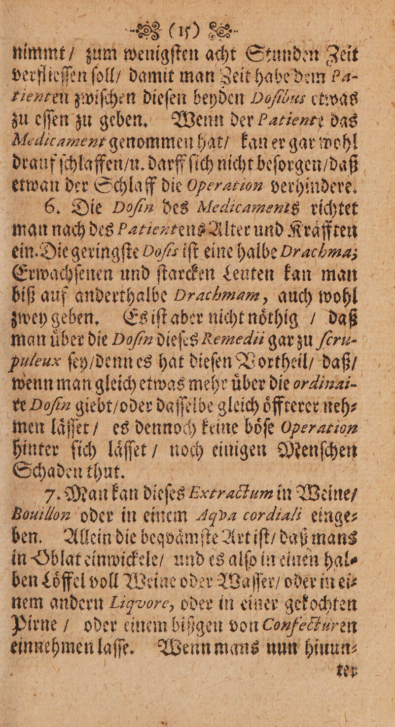 verflieſſen ſoll / damit man Zeit habe dem Pa- zienten zwiſchen dieſen beyden Dokus etwas zu offen zu geben. Wenn der Patient? das | dien genommen hat / kan er gar wohl drauf ſchlaffen / u. darff ſich nicht beſorgen / daß etwan der Schlaff die Operation verhindere. 6. Die D/ des Medicamenig. richtet ein. Die geringſte Doßs iſt eine halbe Drachmas biß auf anderthalbe Drachmam, auch wohl zwey geben. Es iſt aber nicht noͤthig / daß Puleux feg/denn es hat dieſen Vortheil / daß / wenn man gleich etwas mehr uͤber die ordinai⸗ re Dofin giebt / oder daſſelbe gleich oͤffterer neh⸗ men laͤſſet / es dennoch 5 keine boͤſe Operarion hinter ſich laͤſſet / noch einigen Menſchen Schaden thun. J. Man kan dieses Extradumin Weine / Ban oder in einem 4% va cordiali einge ben. Allein die begvaͤmſte Art iſt / daß mans in Oblat einwickele / und es alſo in einen hal⸗ ben Löffel voll Weine oder Waſſer / oder in ei⸗ nem andern Ligvore, oder in einer gekochten Pirne / oder einem bißgen von Confeckur en * laſſe. Wenn mans nun hinun⸗ tet