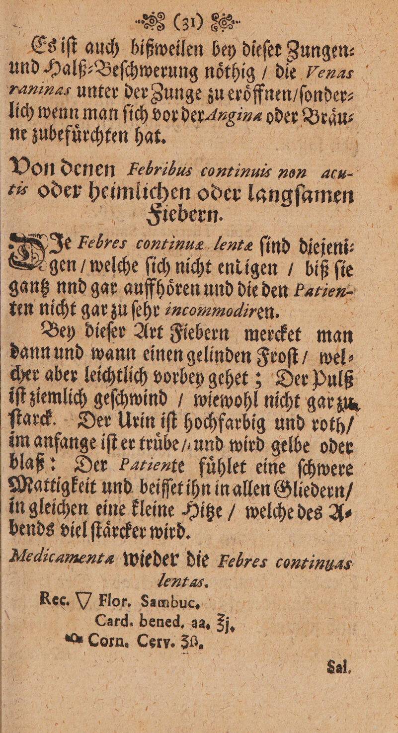 Es iſt auch hißweilen bey dieſet Zungen: | und Halß⸗ Beſchwerung noͤthig / die Venas 1 5 ranınas unter der Zunge zu eroͤffnen / ſonder⸗ lich wenn man ſich vor d oder t Von denen Febribus continuis non ACH- ts oder heim ichen oder langſamen Foiebern. 5 Je Febres continue lente Kind Diejeni: | gen / welche ſich nicht end igen / biß ſie ga ng 1 gar auffhoͤren und die den Patien- ken ni cht gar zu ſehr incommodiren, en Brey dieſer Art Fiebern mercket man dann und wann einen gelinden Froſt / wel⸗ cher aber leichtlich vorbey gehet; Der Paß | ift en ö wiewohl nicht gar zu. ſtarck. im anfange iſt er truͤbe / und wird gelbe oder blaß: Der Patiente fuͤhlet eine ſchwere Mattigkeit und beiſſet ihn in allen Gliedern / in gleichen eine kleine Hitze / welche des 100 an bends viel ſtaͤrcker wird. | 1 Medicamentn wieder die Telres continyas | | | lentas. | Rec. V Flor. Sambuc. Card. bened, aa, 3j. 0 0 585 Corr. 30. Sal,