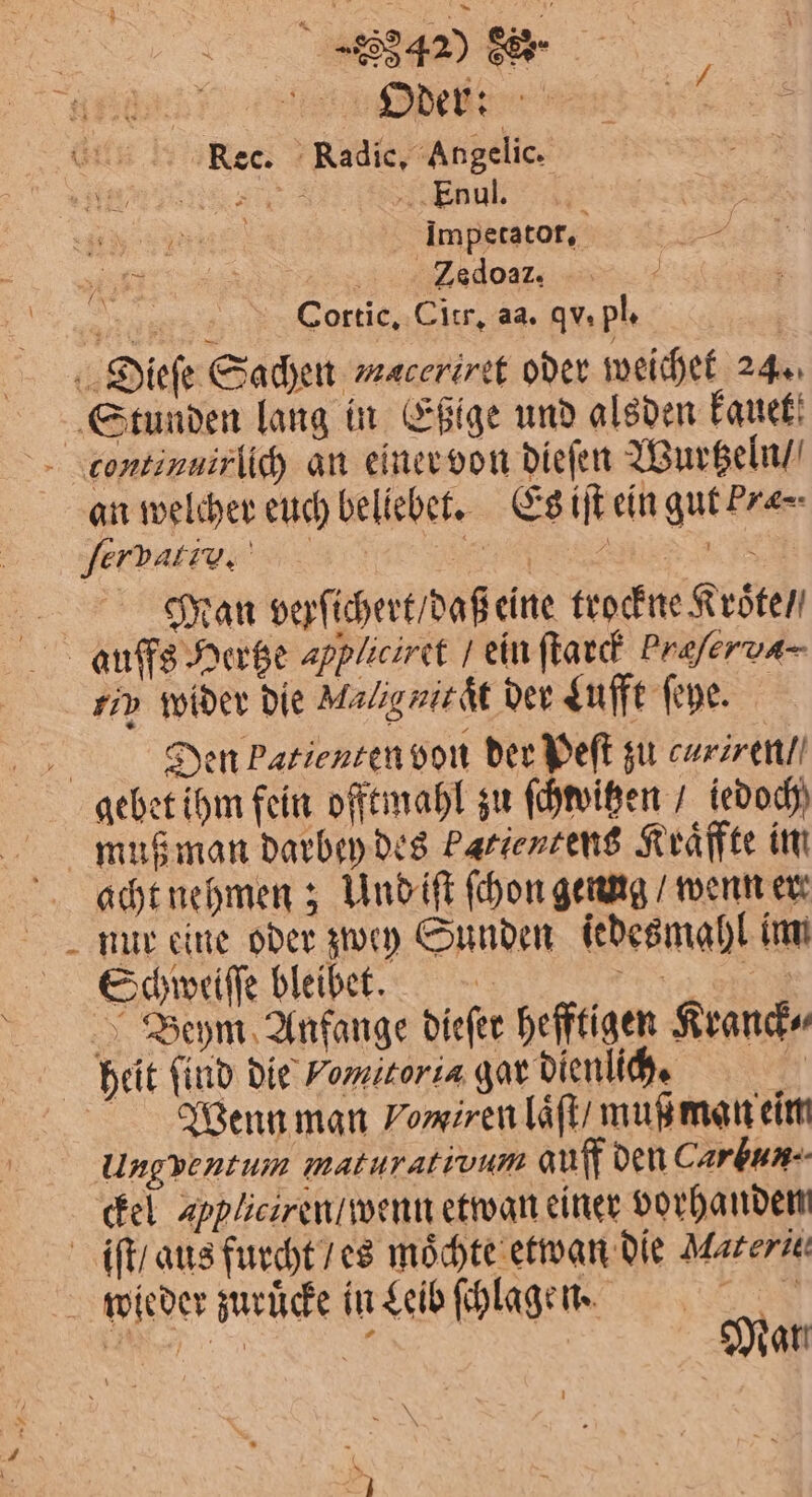 ar Te a GEB Nec. Radic, Angelic. es NAHE Enul. 4 | | 15 Imperator, . HR ados: N Cortic. Citr. aa. qv. pl. | Dieſe Sachen maceriret oder weichet 24. Stunden lang in Eßige und alsden kauet continuirlich an einer von dieſen Wurtzeln / an welcher euch bellebet. Es iſt ein gut Pre⸗ ſerbatiu. e 5 Man verſichert / daß eine trockne Rröten aufßfs Hertze appfieiret / ein ſtarck Praferva- rin wider die Malignitaͤt der Lufft ſeye. N Den Patienten von der Peſt zu curiren / gebet ihm fein offtmahl zu ſchwitzen / iedoch muß man darbey des Patientens Kraͤffte im acht nehmen; Und iſt ſchon genng / wenn er nur eine oder zwey Sunden jedes mahl im Schweiſſe bleibet. e Beym Anfange dieſer hefftigen Kranck⸗ heit find die Vom toria gar dienlich. Wenn man Vomiren laͤſt / muß man eim Ungventum maturativum auff den Carbun. ckel appliciren / wenn etwan einer vorhanden iſt / aus furcht / es moͤchte etwan die Materie wieder zuruͤcke in Leib ſchlagen. A Ba ©; Mar