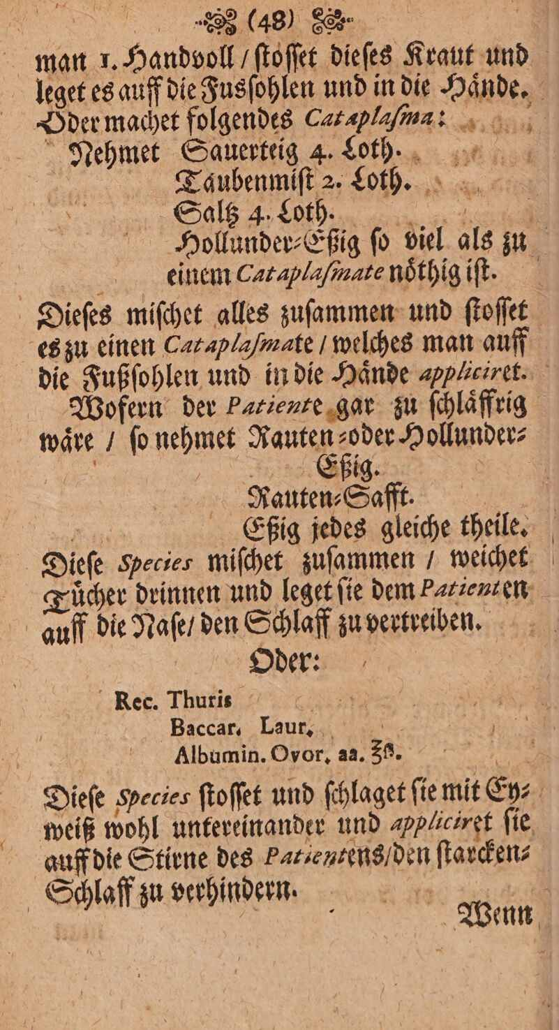 „ | man 1. Handvoll / ſtoſſet dieſes Kraut und Taubenmiſt 2. Loth. 1 5 Saltz 4. Loth. | 1 edeeinem Cataplaſinate nöthig iſt. Dieſes miſchet alles zuſammen und ſtoſſet Wofern der Patiente gar zu ſchlaͤffrig Efßig. Rauten⸗Safft. Dieſe Species miſchet zuſammen / weichet auff die Naſe / den Schlaff zu vertreiben. | Dder: | ‘Rec. Thuris RES ‚Baccar, Laur, | Albumin. Ovor, a2. 30. | l U weiß wohl untereinander und appliciret fie, auff die Stirne des Patientens/ den ſtarcken⸗ Schlaff zu verhindern.