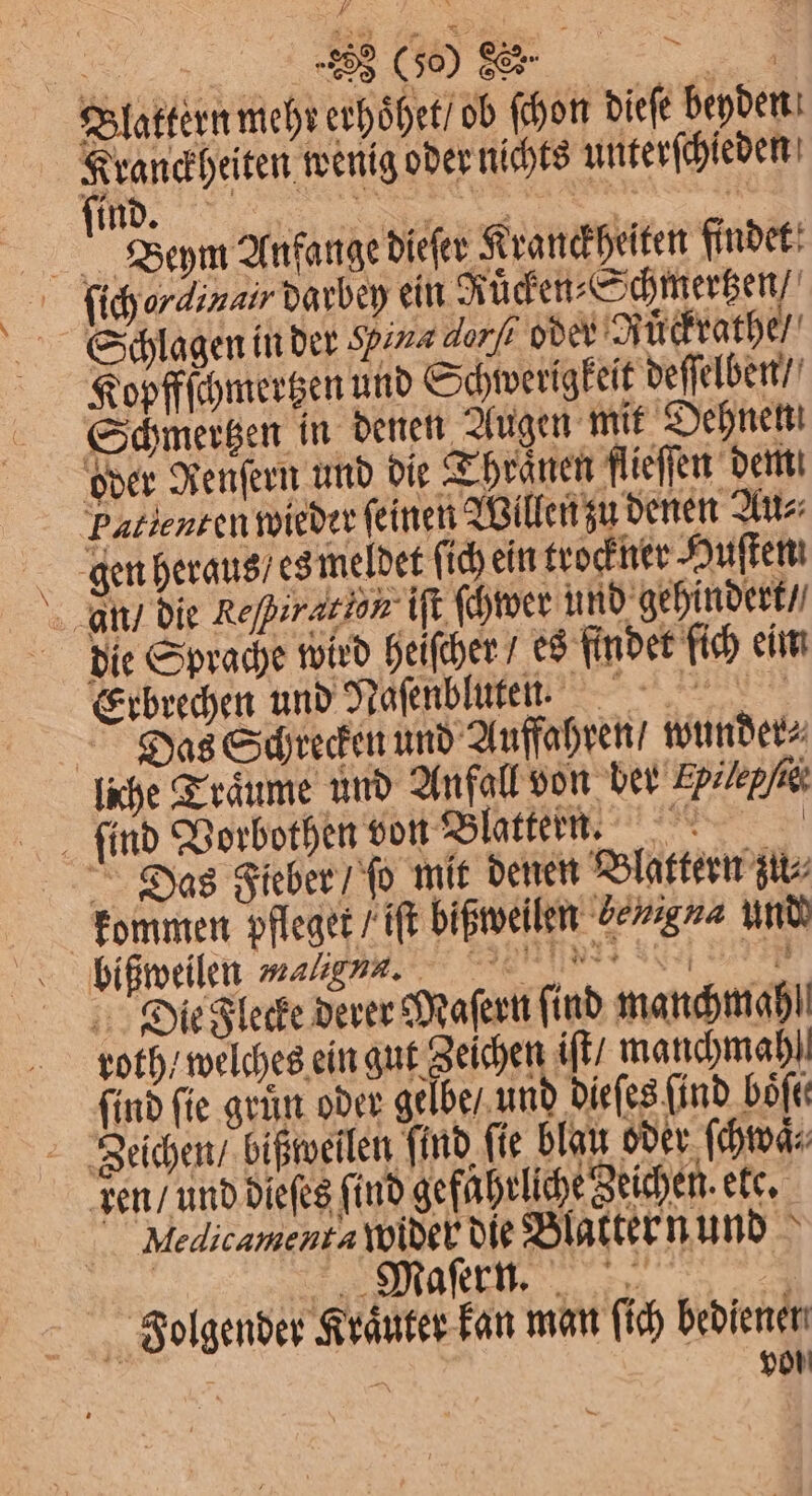 Blattern mehr erhoͤhet / ob ſchon dieſe beyden Kranckheiten wenig oder nichts unterſchleden f. ir Beym Anfange dieſer Kranckheiten findet ſich orainair darbey an Kücken ee, Schlagen in der Pine dorf oder Juͤckrathe / Kopffſchmertzen und Schwerigkeit deſſelben / Schmertzen in denen Augen mit Dehnen oder Renſern und die Thranen flieſſen dem Pallenten wieder feinen Willen zu denen Au⸗ gen heraus es meldet ſich ein trockner Huſten an / die Rejpirzeion iſt ſchwer und gehindert / die Sprache wird heiſcher es findet ſich eim Erbrechen und Nasenbluten. Das Schrecken und Auffahren / wunder⸗ liche Traͤume und Anfall von ber Epilepfig: . find Vorbothen von Blattern. Das Fieber / ſo mit denen Blattern züi⸗ kommen pfleget / iſt bißweilen enn und bißßweilen val gms. 5 Die Flecke derer Maſern ſind manchmahl! roth / welches ein gut Zeichen iſt / manchmahl ind ſie gruͤn oder gelbe / und dieſes find böfe Zeichen / bißweilen ind, ſie blau oder ſchwaͤ⸗ den / und dieſes find gefährliche Zeichen. ete. Medicamenta wider die Blatter n und 175 eee e ee Jiaolgender Kräuter kan man ſich bedienen 5 8 von —