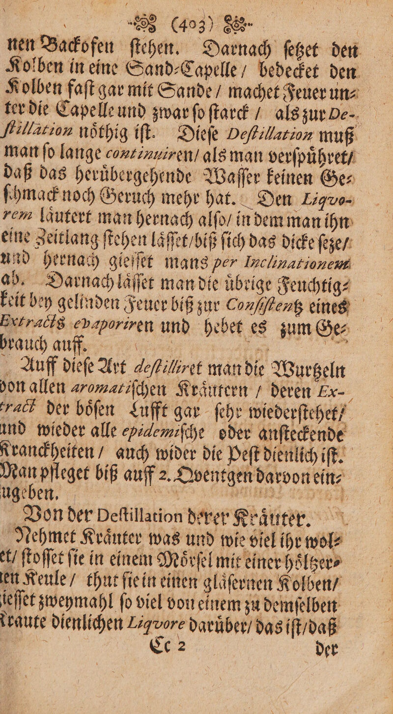 nen Backofen ſtehen. Darnach ſetzet den Kolben faſt gar mit Sande / machet Feuer un⸗ flillation noͤthig iſt. Dieſe Deſhillation muß man ſo lange continuiren / als man verſpuͤhret / daß das heruͤbergehende Waſſer keinen Ge⸗ ſhmack noch Geruch mehr hat. Den L. rem laͤutert man hernach alſo / in dem man ihn eine Zeitlang ſtehen laͤſſet / biß ſich das dicke ſeze / und hernach gieifet mans per Inchnationeme ab. Darnach laͤſſet man die übrige Feuchtigs keit bey gelinden Feuer biß zur Conſtentz eines Extracig epaporiren und hebet es zum Ge⸗ u brauch auff. „% A ag! Auff dieſe Art de/filiret man die Wurtzeln don allen æremaliſchen Kraͤutern / deren Ex- act der boͤſen Lufft gar ſehr wiederſtehet ! und wieder alle yidemiſche oder anſteckende Kranckheiten / auch wider die Peſt dienlich iſt. Man pfleget biß auff 2. Qventgen darvon ein⸗ ugeben. 89 Mats Von der Deſtillation derer Kraͤuter. Nehmet Kränter was und wie viel ihr wol⸗ t / ſtoſſet ſie in einem Moͤrſel mit einer hoͤltzer⸗ en Keule / thut ſie in einen glaͤſernen Kolben / ieſſet zweymahl fo viel von einem zu demſelben kraute dienlichen Zigvore daruͤber / das iſt / daß „ Ce 2 der