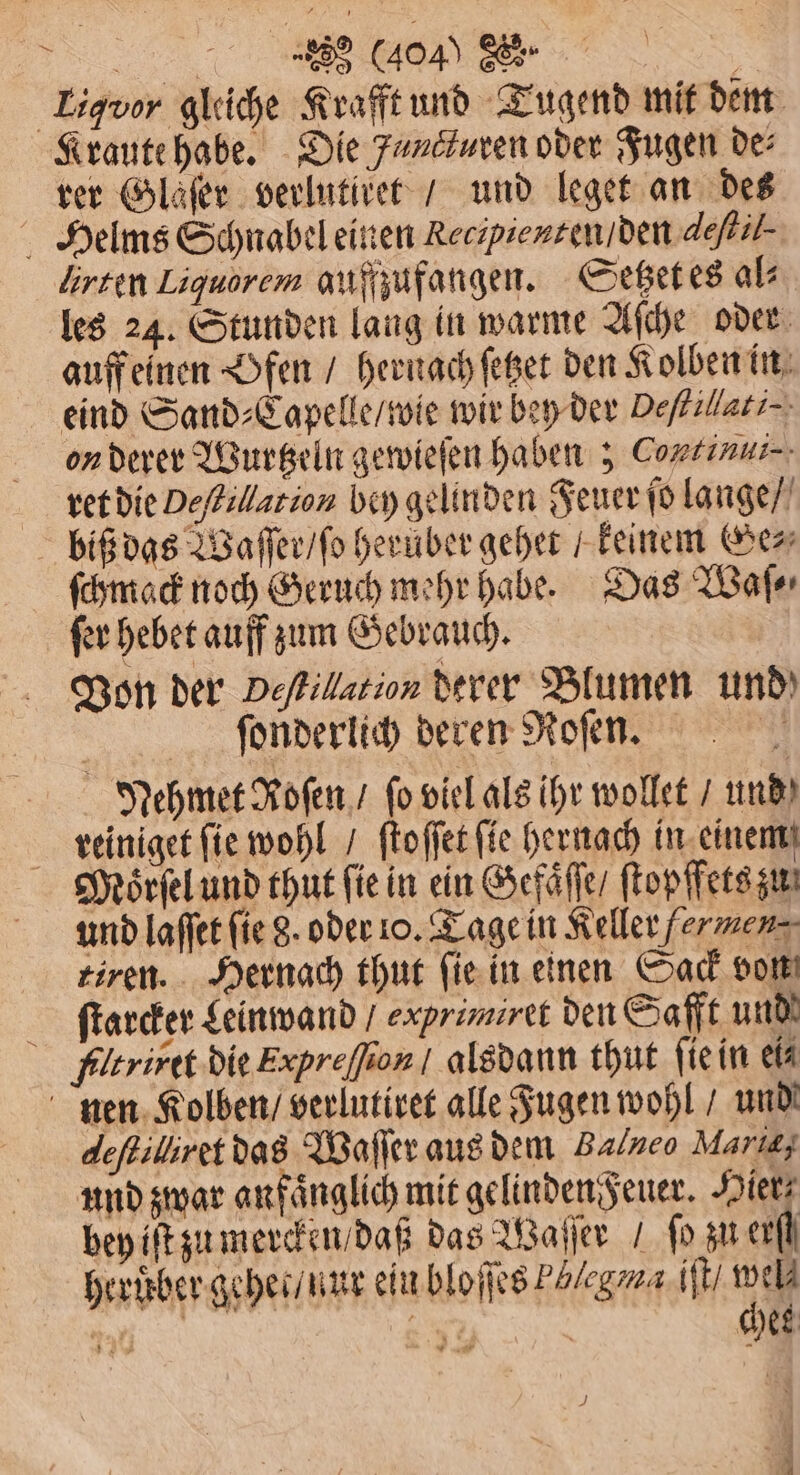 u er | Tiqvor gleiche Krafft und Tugend mit dem Kraute habe. Die Fundturen oder Fugen dei rer Glaͤſer verlutiret / und leget an des Helms Schnabel einen Recipienten / den deſtil. Arten Liguorem aufzufangen. Setzet es al⸗ les 24. Stunden lang in warme Aſche oder auff einen Ofen / hernach ſetzet den Kolben in eind Sand⸗Capelle / wie wir bey der Deſt lat i. on derer Wurtzeln gewieſen haben Cotinui- ret die Deſſillation bey gelinden Feuer ſo lange / biß das Waſſer / ſo herüber gehet / keinem Ge⸗ ſchmack noch Geruch mehr habe. Das Waſe⸗ ſer hebet auff zum Gebrauch. Von der Deſtillation dtrer Blumen und ſeonderlich deren Roſen. | Mehmet Roſen / ſo viel als ihr wollet / und reiniget ſie wohl / ſtoſſet ſie hernach in einem Moͤrſel und thut fie in ein Gefaͤſſe / ſtopffets zu und laſſet fie 8. oder io. Tage in Keller fer men riren. Hernach thut ſie in einen Sack von ſtarcker Leinwand / exyrimiret den Safft und fleriret.die Expreſſion / alsdann thut ſie in eit nen Kolben / verlutiret alle Fugen wohl / unde deſtilliret das Waſſer aus dem Balues Marie, und zwar anfänglich mit gelinden Feuer. Hier bey iſt zu mercken daß das Waſſer / fo zu erf herüber gehet / nur ein bloſſes %% iſt/ 0 . Sy 8 ches