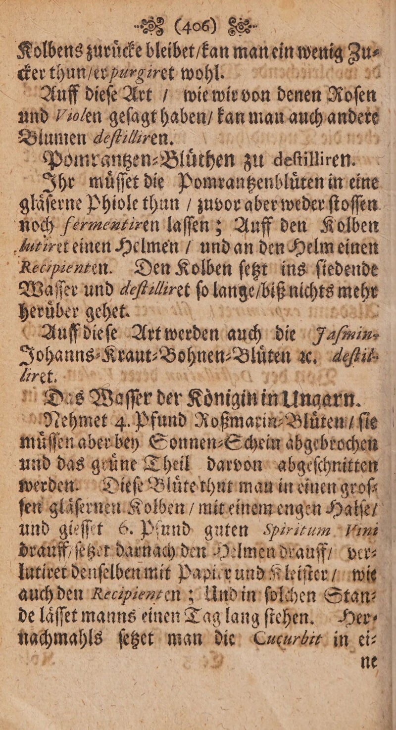 cker thun / er hurgiret wohl. Auff dieſe Art / wie wir von denen Rosen Blumen deſtilliren. Ponmrantzen⸗Bluͤthen zu defilliren. giißene Phiole thun / zuvor aber weder ſtoſſen noch fermentiren laſſen; Auff den Kolben ‚butiret einen Helmen / und an den Helm einen Redipienten. Den Kolben ſetzt ins ſiedende Waſſer und e ſo kangeſlag nichts 1 herüber gehet. Auff dieſe Art werden auch dir ain iret. 1 Dos Waſſer der Königin in Ungarn. Nehmet 4. Pfund Roßmarin⸗Bluͤten / ſie muͤſſen aber bey Sonnen⸗Schein abgebrochen und gleſſet 6. Pfund guten Hirtitum fit de laͤſſet manns einen Tag lang ſtehen. Her;