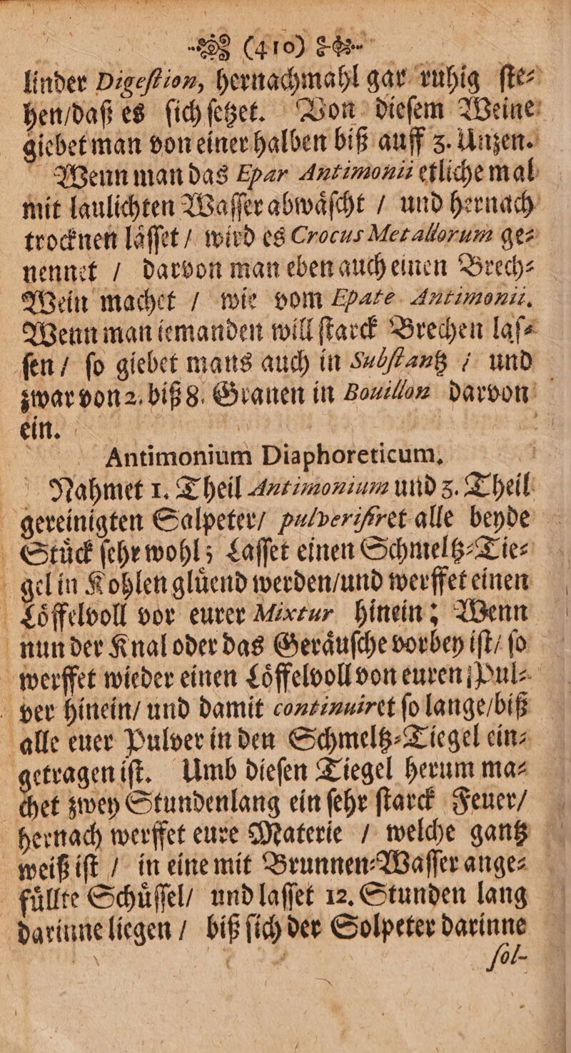 g 283 (40% d%„%6 | linder Digeſtion, hernachmahl gar ruhig ſte⸗ hen / daß es ſich ſetzet. Von dieſem Weine giebet man von einer halben biß auff 5. Unzen. Wenn man das Epar Antimonii etliche mal mit laulichten Waſſer abwaͤſcht / und hernach trocknen läffet / wird es Crocus Metallorum gez nennet / darvon man eben auch einen Brech⸗ Wein machet / wie vom Fate Antimonii. Wenn man iemanden will ſtarck Brechen laſ⸗ fen / fo giebet mans auch in Salſtautz / und zwar von 2 biß 8 Granen in Bouiluu darvon ein. | | . Antimonium Diaphoreticum, a Nahmet 1. Theil Autimonium und 5. Theil gereinigten Salpeter / pulverißret alle beyde Stuͤck ſehr wohl; Laſſet einen Schmeltz⸗Tie⸗ gel in Kohlen gluͤend werden / und werffet einen Loͤffelvoll vor eurer Mixzur hinein; Wenn nun der Knal oder das Geraͤuſche vorbey iſt / ſo werffet wieder einen Loͤffelvoll von euren Pul⸗ ver hinein / und damit continuiret fo lange / biß alle euer Pulver in den Schmeltz⸗Tiegel ein⸗ getragen iſt. Umb dieſen Tiegel herum ma⸗ chet zwey Stundenlang ein ſehr ſtarck Feuer / hernach werffet eure Materie / welche gantz weiß iſt / in eine mit Brunnen⸗Waſſer ange⸗ fuͤllte Schuͤſſel / und laſſet 12. Stunden lang darinne liegen / biß ſich der Solpeter N *