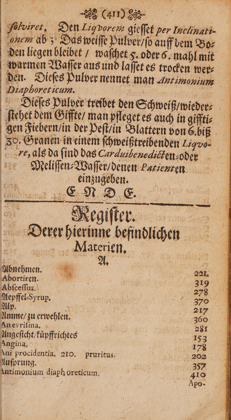 e c fühirer, Den Ligvorem gieſſet per Inclinati. nem ab; Das weiſſe Pulver / ſo auff bem Bo⸗ den liegen bleibet / waſchet v. oder 6. mahl mit warmen Waſſer aus und laſſet es trocken wer⸗ den. Dieſes Pulver nennet man Autimonium | r 17 d Dieſes Pulver treiber den Schweif wicbrr⸗ A ſtehet dem Giffte / man pfleget es s auch in giffti⸗ gen Fiebern / in der Peſt / in Blattern von 6 biß 50. Granen in einem ſchweißtreibenden 7% 1 ra da find das Carduibenedicten,oder 7 Meliſſen⸗Waſſer / denen Patienten „5 er „ — eee Ba e eee Mecgſſter 5 70 Dan hierinne 11 ee — Materien. a 5 N: 15 92 f Pe . N Da Abortiren. „ 1 6 319 Ahſceſſus. e i | N Aepffel⸗ Syrup. nn \ re A 370 Alp. 155 217% Amme / zu erwehlen. — 360 An eyriſma. | a Ungeficht/Füpffrichteg 15653 Angina. : ie: Ani procidentia, 210. pruritus, e uſprung. | | 357 un diaph oreticum, h | 410 i . | | —