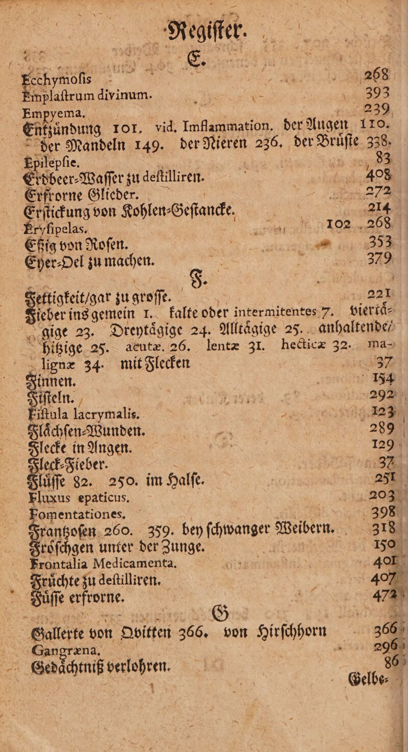 Fee n eee Emplaſtrum divinum. ; a WR.) Empyema. 239 Enkzuͤndung Tor. vid. Imflammation. der Augen 110. der Mandeln 149. der Nikken 1 we 33: Epilepſie. 83 Erdbeer⸗Waſſer zu deſtilliren. 488 Erfrorne Glieder. 2 Erſtickung von Kohlen⸗ Geſtancke. | RE | 855 yſipelas. 198288 Ehig von Roſen. el Eyer⸗Oel zu machen. 170 , — 349 Fettigkeit / gar su groſſe 5 221 ieber ins gemein 1. kalte oder intermitentes 7. viertaͤ⸗ 2 gige 23. Dreytaͤgige 24. Alltaͤgige 25. anhaltende / hitzige 25. aeutæ. 26. lentæ 31. hecticæ 32. ma- lignæ 34. mit Flecken sr innen. | 154 iſteln. Pe N 292 iftula lacrymalis. 2 | 3 Flaͤchſen⸗Wunden. n | 289 Flecke in Angen. 5 129 910 Fieber. | 2187 luͤſſe 82. 250. im Halſe. | | 251 Fluxus epaticus. 20% Fomentationes. 398 rantzoſen 260. 359. bey ſchwanger 1 318 roͤſchgen unter der Zunge. | 150 Frontalia Medicamenta. GEH Tor 40 Bine zu deſtilliren. 40% fe e J Ba 12 5 Gallerte von Hoitten 366. von Hirſchhorn 366 SGangræna. 296 ee Kelehren. 86 | ae Gelbe⸗ 2 12