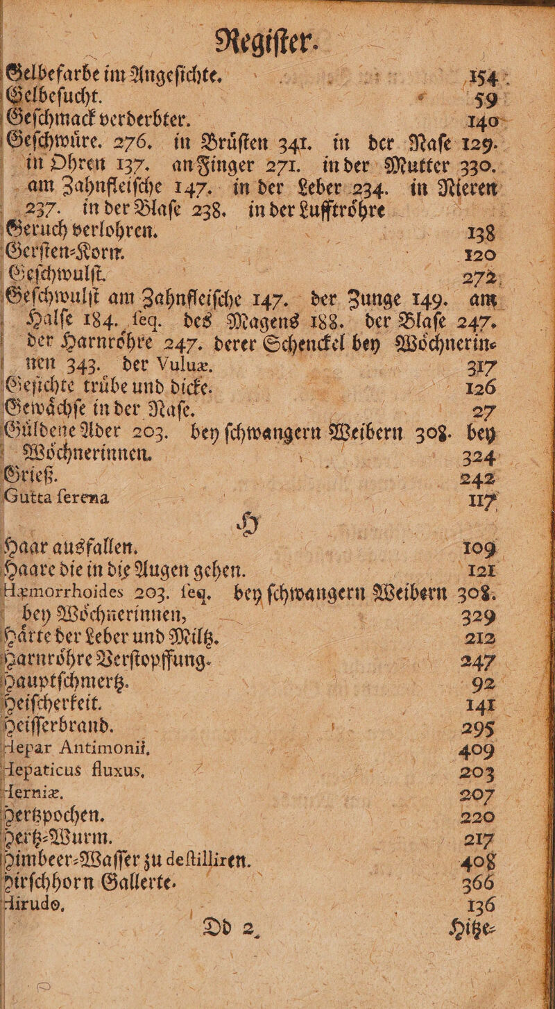 Meller Beisefarbe im Angefihte sg er 8. 4085 1 Selbefucht. | were eſchmack verderbter. 1 1 | Geſchwuͤre. 276. in Bruͤſten 241. in ber Naſe 129. in Ohren 137. an Finger 271. in der Mutter 330. am Zahnfleiſche 147. in der Leber 234. in Nieren I 237. in der Blaſe 238. 88 nn: Geruch verlohren. „„ 38 b Gerſten⸗Korn. a E „% Geſchwulſt. 5 | a7 Geſchwulſt am Zahnffeiſche 147. der unge 149. am Halſe 184. ſeg. des Magens 188. der Blaſe 247. | der Harnröhre 247. derer Schenckel bey Wochnerm⸗ nen 343. der Vuluæ. 5 4 7 Geſichte trübe und dick 5 Gewächſe in der Naſe. Güldene Ader 203. = dee Besen 505 ‘u Wöchnerinnen 324 Grieß N | e Gutta ſerena e 0, a Haar ausfallen. % ae 109 Haare die in die Augen gehen. 121 Hgmorrhoides 203. ſeg. roman Weibern 308. bey Woͤchnerinnen 329 Härte der Leber und Miltz. a 223.9 jean sechre Beifiopfung, , BA Mi Hauptſchmertz. . 5 % Heiſcherkeit. 5 | 1 Heiſſerbrand. 5 | a 2098 M Hepar Antimonii, 7 409 Hlepaticus fluxus. | di 203 Herniæ. 207 Hertzpochen : 220 gertz⸗Wurm. | ei Himbeer⸗ ⸗Waſſer zu deſtilliren. e SE PA Hirfchhorn Gallerte. &amp; 366 lirudoe. 15 g a 136 „„ Sie A