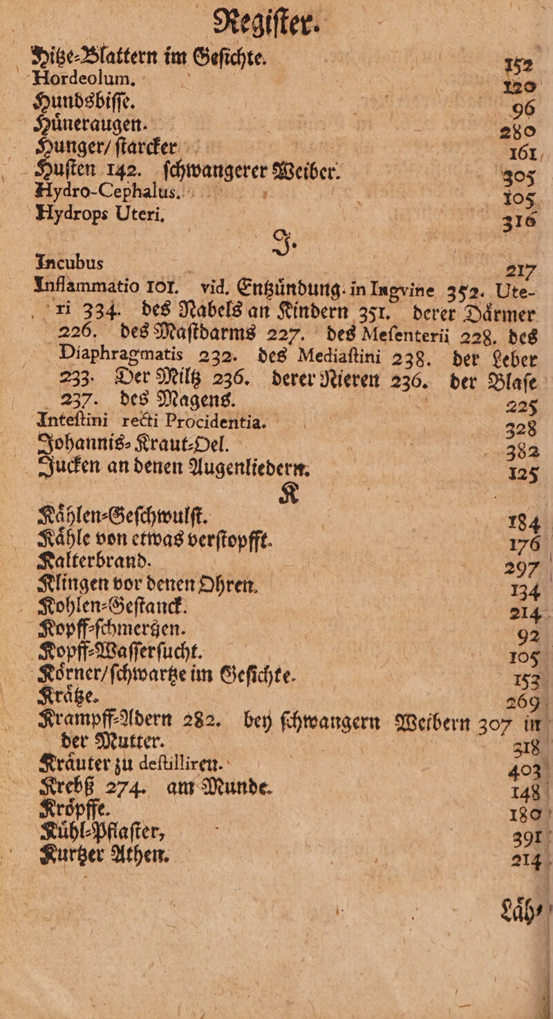 } \ ei Regiſter. Hitze⸗Blattern im Geſichte. 152 Hordeolunmn. 4 no Hundsbiſſe. EN 96 Huͤneraugen. | 280 Hunger / ſtarcker | | 161 Huſten 142. ſchwangerer Weiber. . 805 HAydro-Cephalus. RR Hydrops Uteri. | n \ J. Incubus 2 3 Inflammatio 101. vid. Entzuͤndung. in Ingvine 352. Ute- 226. des Maſtdarms 227. des Mefenterii 228. des Diaphragmatis 232. des Mediaſtini 238. der Leber 233. Der Miltz 236. derer Nieren 236. der Blaſe 237. des Magens. 05 22 Inteftini recti Procidentia. 33 Johannis⸗Kraut⸗Oel. | 382 Jucken an denen Augenliedern. | 125 Kaͤhlen⸗Geſchwulſt. F 184 Kaͤhle von etwas verſtopfft. | 176 Kalterbrand. | \ 297 Klingen vor denen Ohren. . 134 Kohlen⸗Geſtanck. 214 Kopff⸗ſchmertzen. 92 Kopff⸗Waſſerſucht. 105 Koͤrner / ſchwartze im Geſichte. 153 Kraͤtze. 269 9 Krampff⸗Adern 282. bey ſchwangern Weibern 307 in der Mutter. ü 381 Kräuter zu deftilliren. 40% Krebß 274. am Munde. 148 roͤpffe. 1800 Kuͤhl⸗Pflaſter, f 39 Kurtzer Athen. 214 Lab ⸗