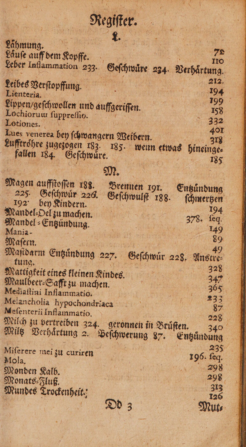 Läufe auff dem Kopffe. e ee Leber Inflammation 233. Geſchwüre 234. Verhärtung. 1 . ee 8! Leibes Verſtopffung. e Lienteria. BE SR Lippen / geſchwollen und auffgeriſſen. 158 Lochioruw ſuppreſſio. RR > Lotiones. „ 15 401 Lues venerea bey ſchwangern Weibern. e Lufftroͤhre zugezogen 183. 185. wenn etwas hineinge⸗ fallen 184. Geſchwuͤre. . 185 e f EZ M. N 5 Magen auffſtoſſen 193. Brennen 191. Entzuͤndung 227 Geſchwuͤr 226. Geſchwulſt 188. ſchmertzen 192 bey Kindern. i | Te Mandel⸗Del zu machen. 378, eg Mandel⸗Entzündung. 5 | ee er Aania- 17 5 1 \ 89 Maſern. | | e ee Maſtdarm Entzuͤndung 227. Geſchwuͤr 228, Anstre⸗ tung. o 1 | 328 Mattigkeit eines kleinen Kindes. „„ 347 Maulbeer⸗Safft zu machen. 365 Mediaſtini Inflammatio. 1 „ ER, N Melancholia hypochondriaca | 87 Mefenterii Inflammatio. | Milch zu vertreiben 324. geronnen in Bruͤſten. , Miltz Verhaͤrtung 2. Beſchwerung 87. Entzuͤndung 5 8 | 235 Miferere mei zu curiren | | 196: ſeq. Mola, Bee a Monden Kalb. | 298 Monats⸗Fluß. 5 313 Mundes Trockenheit. „ Dd 3 | Mut⸗ {