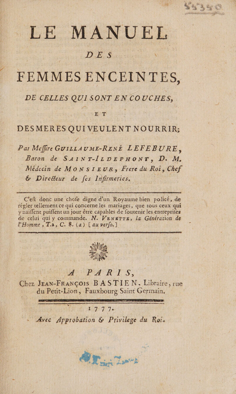 LE MANUEL DES. \ FEMMES ENCEINTES, DE CELLES QUI SONT EN COUCHES, ; E°T ; DESMERES QUI VEULENT NOURRIR; Par Mefire GuiLzL1AUME-RENE LEFEBURE, Baron de SA1INT-ILDEPHONT, D. M, Médecin de MONSIEUR, Frere du Roïs Chef &amp; Direëeur de [es Infirmeries, : C’eft donc une chofe digne d’un Royaume bien policé, de tégler rellement ce qui concerne les mariages, que tous ceux qui y naïflent puiflent un jour être capables de foutenir les entreprifes de celui qui y commande. N. Venx&amp;Tre, la Génération de l'Homme ; T,2, C. 8. (a) [au verfo.] AP AUROTS, Chez Jean-François B ASTIE N. Libraire, rue du Petit-Lion, asie Saint Germain, | y Pur Toni