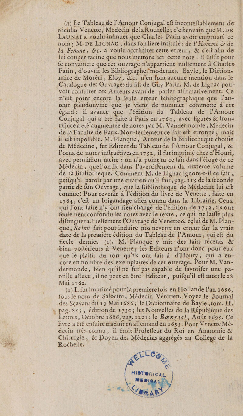 (a) Le Tableau de l'Amour Conjugal eft inconteltablement de Nicolas Venette, Médecin delaRochelle; c’eftenvain que M.DE LAUNAI a voulu infinuer que Charles Parin avoir empruuté ce nom ; M.DE LIGNAC, dans fonlivreintitulé : de [Homme &amp; de la Femme, &amp;c. a voulu accréditer cette erreur; &amp; c'eit afin de lui couper racine que nous mettons ici cette note : il fuit pour fe convaincre que cet ouvrage n'appartient nullement à Charles Patin, d'ouvrir les Bibliographe”modernes. Bayle, le Dittion- naire de Moréri, Eloy, &amp;c. n’en font aucune mention dans le Catalogue des Ouvrages du fils de Guy Patin. M. de Lignac pou- voit confulter ces Auteurs avant de parler affirmativement. Ce n’eft point encore la feule erreur bibliographique que l’au- teur pfeudonyme que je viens de nommer commette à cet égard: ïl avance que l'édition du Tableau de lAmour Conjugal qui a été faite à Paris en 1764, avec figures &amp; fron- tifpice a été augmentée de notes par M. Vandermonde , Médecin de la Faculté de Paris. Non-feulement ce fair eft erronne ; mais il eft impoñlible. M. Planque, Auteur de la Bibliocheque choife . de Médecine , fut Editeur du Tableau de l'Amour Conjugal, &amp; lorna de notes inflruétivesen 1752, il furimprimé chez d'Houri, avec permifion tacite : on n’a point tu ce fait dans l'éloge de ce Médecin, quel’on lit dans l’avertiffement du dixieme volume de fa Bibliotheque. Comment M. de Lignac ignore-r-il ce fair, puifqu’il paroit par une citation qu’il fait, pag. 1 r's de la feconde partie de fon Ouvrage, que la Bibliotheque de Médecine lui eft connue? Pour revenir à l'édition du livre de Venere , faite en 1764, c'eft un brigandage aflez connu dans la Librairie. Ceux qui l'ont faite n’y ont rien changé de l'édition de 1752, ilsonc feulement confondu les notes avec le rexte, ce qui ne laïfle plus diftinguer attuellement l’Ouvrage de Venerte &amp; celui de M. Plan- que, Salmi fait pour induire nos neveux en erreur fur la vraie date de la premiere édition du Tableau de l'Amour, quieft du fiecle dernier (1). M. Planque y mit des faits récents &amp; bien poftérieurs à Venere; les Editeurs n’ont donc pour eux que le plaïfir du tort qu’ils ont fait à d’Hourÿy, qui a en- core en nombre des exemplaires de cet ouvrage. Pour M. Van- dermonde, bien qu'il ne fut pas capable de favorifer une pa- reille aftuce , il ne peuten être Editeur, puifqu’il eft morrle 28 Mai 1762. À (x) El fur imprimé pour là premiere fois en Hollande l’an 1686, fous le nom de Salocini, Médecin Vénitien. Voyez le Journal des Sçavans du 13 Mai1686; le Dittionnaire de Bayle ,rtom. II, Lettres, O&amp;tobre 1686, pag. 1221; le Bæxzaal, Août 5695. Ce livre a été enfuite traduit en allemand en 1695. Pour Venette Mé- decin très-connu, il étoit Profefleur du Roï en Anatomie &amp; QE 03 » &amp; Doyen des Médecins aggrégés au College de la Rochelle, :