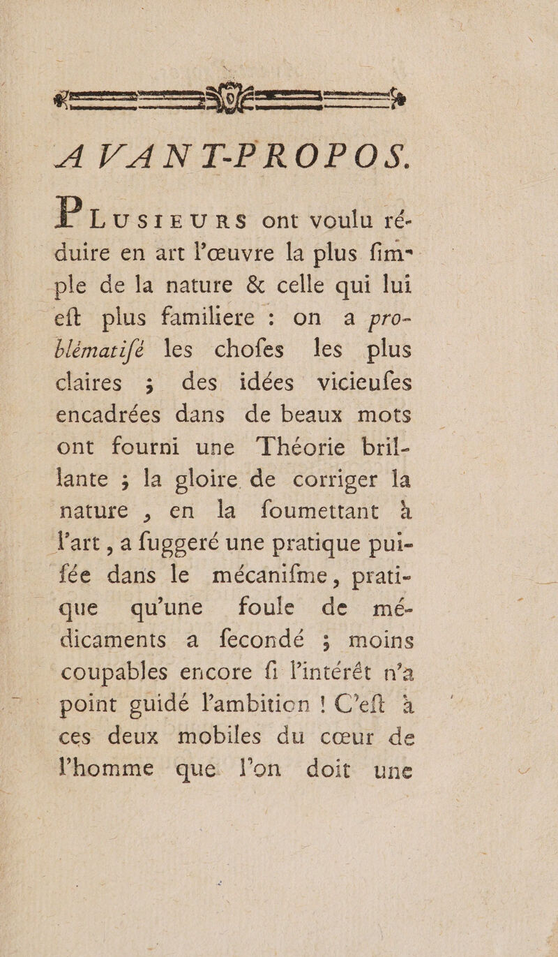 AVANT-PROPOS. PLusreurs ont voulu ré- duire en art l’œuvre la plus fim- ple de la nature &amp; celle qui lui eft plus familiere : on a pro- blémarifé les chofes les plus claires 3 des idées vicieufes encadrées dans de beaux mots ont fourni une Théorie bril- Jante ; la gloire de corriger la nature , en la foumettant à F'art , a fuggeré une pratique pui- fée dans le mécanifme, prati- que qu'une foule de mé- dicaments a fecondé ; moins coupables encore fi lintérét n’a point guidé lambition ! C’eft à ces deux mobiles du cœur de l’homme que l’on doit une