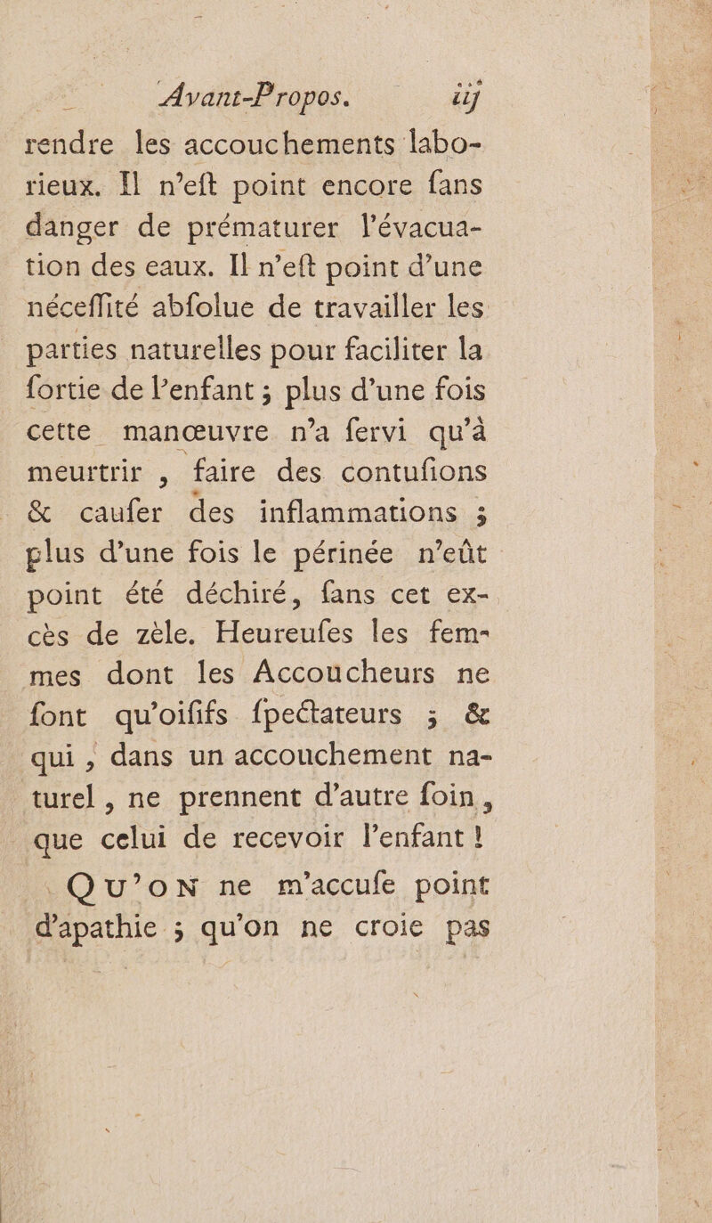 C] Ayant-Propos. if onde les accouchements labo- rieux. Il n’eft point encore fans danger de prématurer l’évacua- tion des eaux. Il n’eft point d’une néceflité abfolue de travailler les parties naturelles pour faciliter la fortie de Penfant ; PAS d’une fois cette manœuvre n’a fervi qu’à meurtrir , faire des contuñons &amp; caufer des inflammations ; plus d’une fois le périnée n’eût point été déchiré, fans cet ex- cès de zèle. Heureufes les fem- mes dont les Accoucheurs ne font qu'oififs fpeétateurs ; &amp; qui , dans un accouchement na- turel , ne prennent d’autre foin, que celui de recevoir l’enfant ! QU’oN ne m'accufe point Prune qu'on ne croie pas