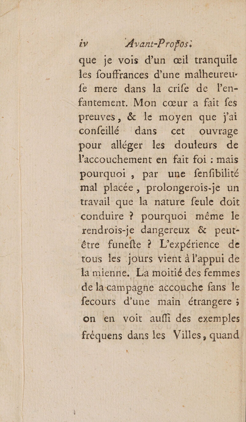 que je vois d’un œil tranquile les fouffrances d’une malheureur- fe mere dans la crife de len- fantement. Mon cœur a fait fes preuves, &amp; le moyen que jai confeillé dans cet ouvrage pour alléger les douleurs de laccouchement en fait foi : mais pourquoi , par une fenfibilité mal placée, prolongerois-je un travail que la nature feule doit rendrois-je dangereux &amp; peut- être funefte ? L'expérience de tous les jours vient à l'appui de la mienne. La moitié des femmes de la campagne accouche fans le fecours d'une main étrangere ; on en voit aufli des exemples fréquens dans les Villes, quand »