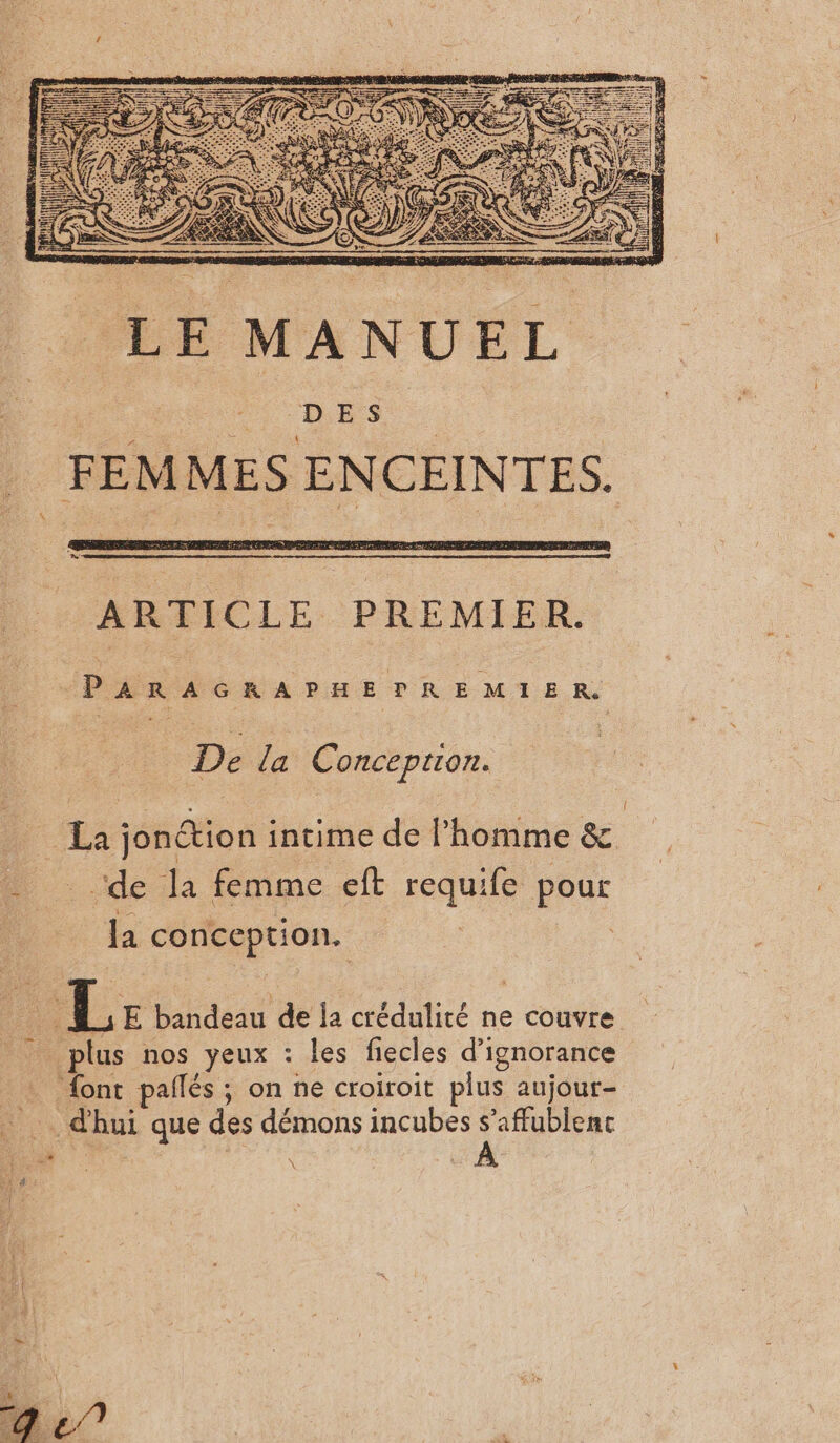 LE MANUEL FEMMES ENCEINTES. ARTICLE PREMIER. PARAGRAPHE PREMIER De la Conception. La jonétion intime de l’homme &amp; ‘de la femme eft requife pour la conception. | | L Le bandeau de Ja crédulité ne couvre plus nos yeux : les fiecles d’ignorance {ont pallés ; on ne croiroit plus aujour- d'hui que des démons incubes s’affublenc