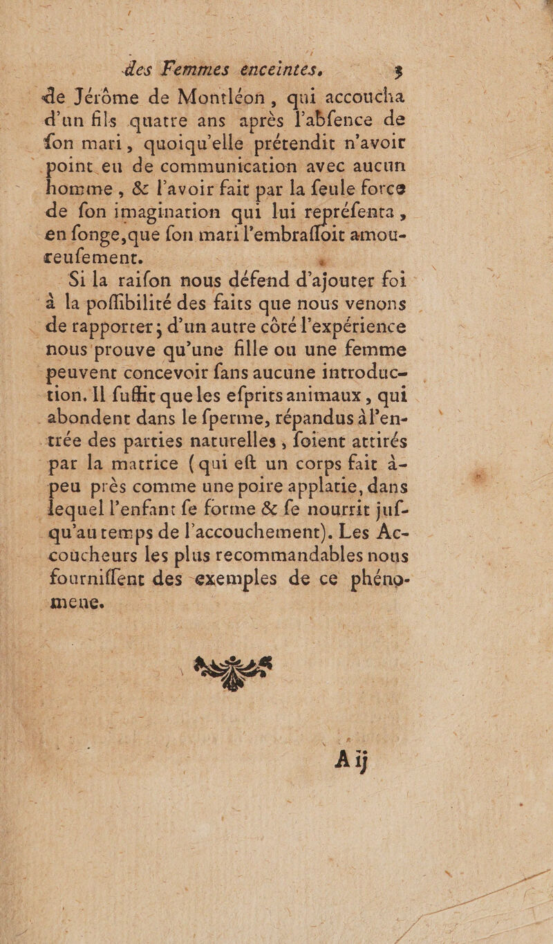 { &gt; de Jérôme de Montléon, qui accoucha d’un fils quatre ans après l’abfence de on mari, quoiqu’elle prétendit n’avoir point eu de communication avec aucun homme , &amp; l'avoir fait par la feule force de fon imagination qui lui repréfenta, en fonge,que anti ee LI amou- reufement. … de rapporter; d’un autre côré l'expérience nous prouve qu’une fille ou une femme peuvent concevoir fans aucune introduc- tion. Il fufhir que les efprits animaux, qui _abondent dans le fperme, répandus à len- trée des parties naturelles , foient attirés “par la matrice (qui eft un corps fait à- peu près comme une poire applarie, dans . lequel lenfant fe forme &amp; fe nourrit juf- qu'autemps de l'accouchement). Les Ac- coucheurs les plus recommandables nous fourniflent des exemples de ce phéno- _mene. | Aï D