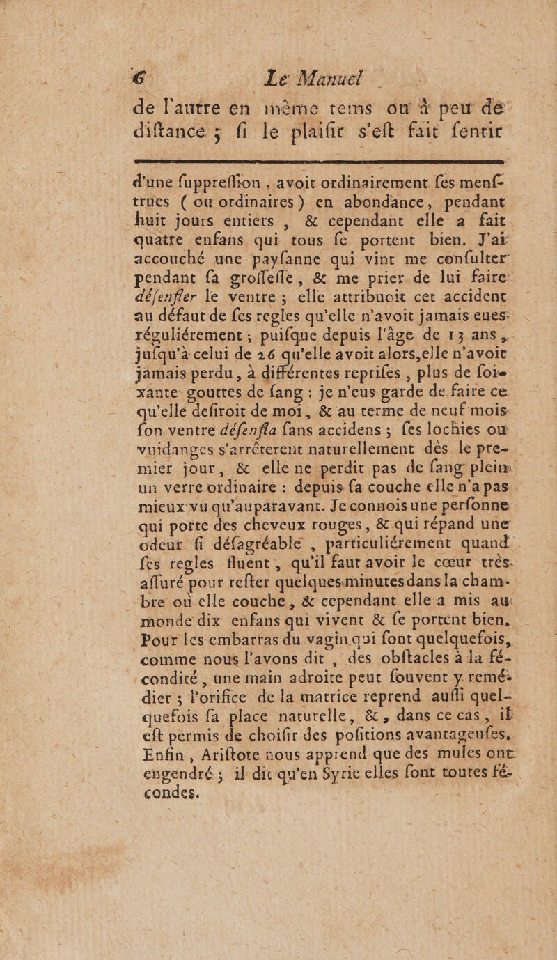 de l'autre en inême tems ou à peu de diftance ; fi le plaifir s’eft fait fenrir d'une fuppreflion , avoit ordinairement [es menf- trues ( ou ordinaires) en abondance, pendant huit jours entiers , &amp; cependant elle a fait quatre enfans qui tous fe portent bien. J'ai accouché une payfanne qui vint me confulter pendant fa groflefle, &amp; me prier de lui faire défenfer le ventre ; elle attribuoit cet accident au défaut de fes regles qu’elle n’avoit jamais eues: réguliérement ; puifque depuis l'âge de 13 ans, jufqu’à celui de 26 qu’elle avoit alors,elle n’avoit jamais perdu , à différentes repriles , plus de foi xante gouttes de fang : je n’eus garde de faire ce qu'elle defiroit de moi, &amp; au terme de neufmois: fon ventre défénfla fans accidens ; fes lochies où vuidanges s'arrèterent naturellement dès le pre mier jour, &amp; elle ne perdit pas de fang pleim un verre ordinaire : depuis {a couche elle n’a pas. mieux vu qu'auparavant. Je connois une perfonne qui porte des cheveux rouges, &amp; qui répand une odeur fi défagréabie , particuliérement quand. fes regles fluent, qu'il faut avoir le cœur très. afluré pour refter quelquesminutes dans la cham- bre où elle couche, &amp; cependant elle a mis au: monde dix enfans qui vivent &amp; fe portent bien. Pour les embartas du vagin qui font quelquefois, comme nous l'avons dit , des obftacles à la fé- condité , une main adroite peut fouvent y remé: dier ; l’orifice de la matrice reprend aufli quel- quefois fa place naturelle, &amp;, dans ce cas, 1Ë eft permis de choifir des poftions avantageufes, Enfin, Ariftote nous apprend que des mules ont engendré ; il dit qu'en Syrie elles font toutes fé. condes. |