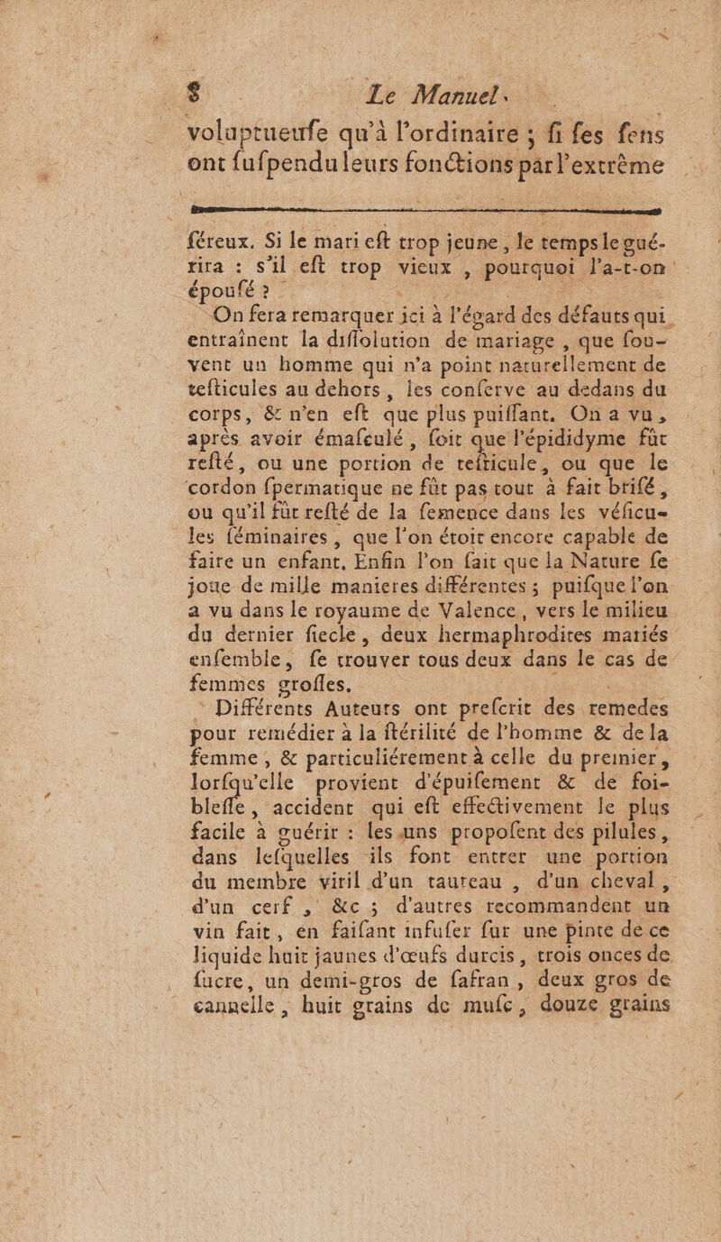 volaptueufe qu’à l'ordinaire ; fi fes fens ont fufpendu leurs fonctions par l’extrème féreux. Si le mari eft trop jeune, le tempsle gué. rira : s'il eft trop vieux , pourquoi l’a-t-on époufé ? As #7 On fera remarquer ici à l'égard des défauts qui, entraînent la difiolution de mariage , que fou- vent un homme qui n’a point naturellement de tefticules au dehors, les conferve au dedans du corps, &amp; n'en eft que plus puiffant, On a vu, après avoir émafeulé, foit que l'épididyme füc refté, ou une portion de rlenle, ou que le cordon fpermatique ne füt pas tout à fait brifé, ou qu'il für refté de la femence dans les véficu- les féminaires , que l’on étoir encore capable de faire un enfant. Enfin l’on fait que la Nature fe joue de mille manieres différentes; puifque l’on a vu dans le royaume de Valence, vers le milieu du dernier fiecle, deux hermaphrodites matiés enfemble, fe trouver tous deux dans le cas de femmes grofles. | ï © Différents Auteurs ont prefcrit des remedes pour remédier à la ftérilité de l'homme &amp; dela femme, &amp; particuliérement à celle du premier, lorfqu'elle provient d'épuifement &amp; de foi- ble , accident qui eft effectivement le plus facile à guérir : les uns propofent des pilules, dans lefquelles ils font entrer une portion du membre viril d’un taureau , d’un cheval, d'un cerf , &amp;c ; d'autres recommandent un vin fait, en faifant infufer fur une pinte de ce liquide hair jaunes d'œufs durcis, trois onces de fucre, un demi-gros de fafran , deux gros de cannelle , huit grains de mufc, douze grains