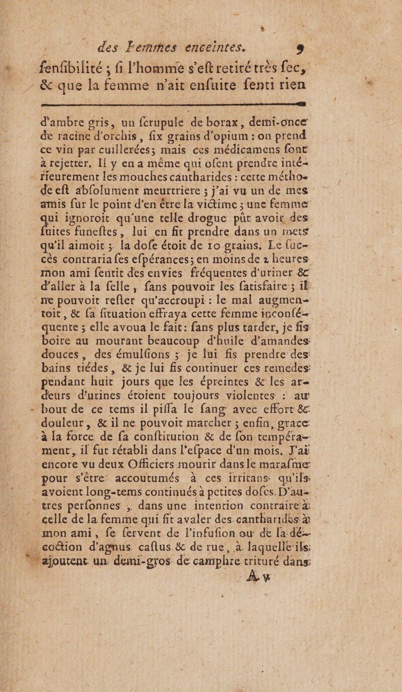 » |: des Femmes enceintes. CE ; ; ? j à ca d'ambre gris, un fcrupule de borax, dermi-once de racine d’orchis, fix grains d’opium : on prend ce vin par cuillerées; mais ces médicamens font à rejetter, Il y en a même qui ofent prendre inté= fieurement les mouches cantharides : cette métho. deeft abfolument meurtriere ; j'ai vu un de mes amis fur le point d’en être la victime ; une femme a ignoroit qu'une telle drogue püt avoit des uites funeftes, lui en fit prendre dans un mets qu’il aimoit ; la dofe étoit de 10 grains. Le [uc- cès contraria fes efpérances; en moins de z heures mon ami fentit des envies fréquentes d'uriner 8 d’aller à la felle, fans pouvoir les fatisfaire ; il quente ; elle avoua le fait: fans plus tarder, je fis boire au mourant beaucoup d'huile d'amandes douces, des émulfions ; je lui fis prendre des: ; P pendant huit jours que les épreintes &amp; les ar deurs d’urines étoient toujours violentes :. aur bout de ce tems il pifla le fang avec effort &amp; douleur, &amp; il ne pouvoit marcher ; enfin, grace ment, il fut rétabli dans l'efpace d'un mois. J'ai encore vu deux Officiers mourir dans le marafme pour s'être accoutumés à ces irritans qu'ils tres perfonnes ;. dans une intention contraire à À w