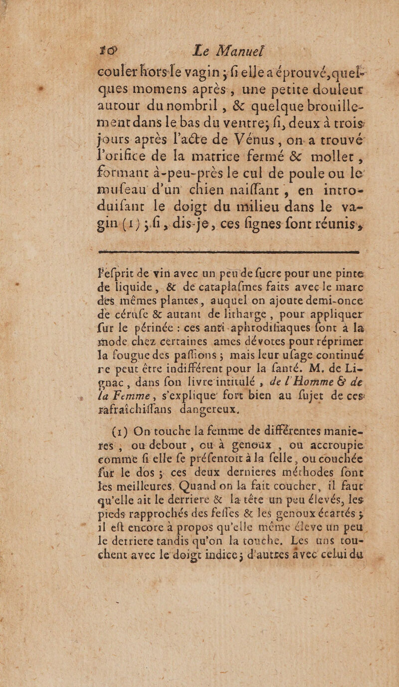 couler horse vagin ;felleaéprouvé,quel- ques momens après, une petite douleur autour du nombril , &amp; quelque brouille- ment dans le bas du ventre; fi, deux à crois: jours après l'acte de Vénus, on.a trouvé lorifice de la matrice fermé &amp; moller, formant à-peu-près le cul de poule ou le mufeau d’un chien naiffant, en intro- duifant le doigt du mülieu dans le va- gin(1) ;fi, dis-je, ces fignes font réunis, Fefprit de vin avec un peu de fucre pour une pinte de liquide, &amp; de cataplafmes faits avec le marc des mêmes plantes, auquel on ajoute demi-once de cérufe &amp; autant de litharge, pour appliquer fur le périnée : ces anti -aphrodifiaques font à la mode chez certaines ames dévotes pour réprimer la fougue des paflions ; mais leur ufage continué. re peut être indifférent pour la fanté. M, de Li- gnac, dans fon livreintitulé , de l'Homme &amp; de la Femme, s'explique’ fort bien au fujet de ces: rafraîchiflans dangereux. (1) On touche la femme de diffêrentes manie- res, ou debout , ou à genoux , ou accroupie comme fi elle fe préfentoit à la felle, ou couchée fur le dos ; ces deux dernieres méthodes font fes meilleures. Quand on la fait coucher, il faut qu'elle ait le derriere &amp; la tête un peu élevés, les pieds rapprochés des fefles &amp; les genoux écartés ; il eft encore à propos qu’elle même éleve un peu. le derriere tandis qu'on la touche. Les uns rou- chent avec le doigt indice; d'autres Avec celui du