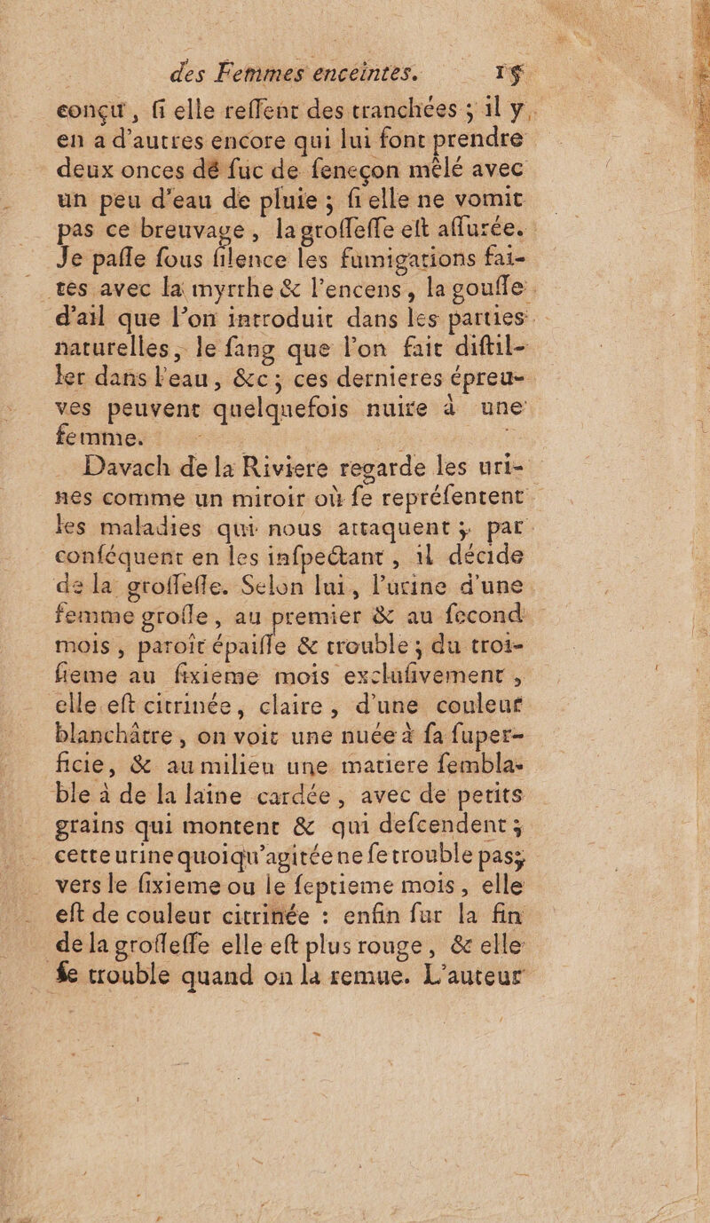 conçu, fi elle reffent des tranchées ; 1l y, en à d’autres encore qui lui font prendre deux onces dé fuc de feneçon mêlé avec un peu d’eau de pluie ; fielle ne vomit pas ce breuvaue, la grolfeffe eft aflurée. Je pañle fous filence les fumigations fai- tes avec la myrrhe &amp; l’encens, la goufle d'ail que l’on introduit dans les parties naturelles, le fang que lon fait diftil- ler dans l'eau, &amp;c; ces dernieres épreu- ves peuvent quelquefois nuire à une femme. 7 Davach de la Riviere regarde les uri- nes comme un miroir où fe repréfentent les maladies qui nous attaquent; par. conféquent en les infpectant, 11 décide de la groffefle. Selon lui, l'urine d'une femme groile, au premier &amp; au fecond. mois, paroïc épaifle &amp; trouble; du troi- fieme au fixieme mois exclufivement , elle eft citrinée, claire, d'une couleur blanchâtre , on voir une nuée à fa fuper- ficie, &amp; au milieu une matiere fembla: ble à de la laine cardée, avec de petits _ cetteurinequoiqu'agitéene fetrouble pass . vers le fixieme ou le feptieme mois, elle eft de couleur citrinée : enfin fur la fin dela grofleffe elle eft plus ronge, &amp; elle $e trouble quand on la remue. L'auteur