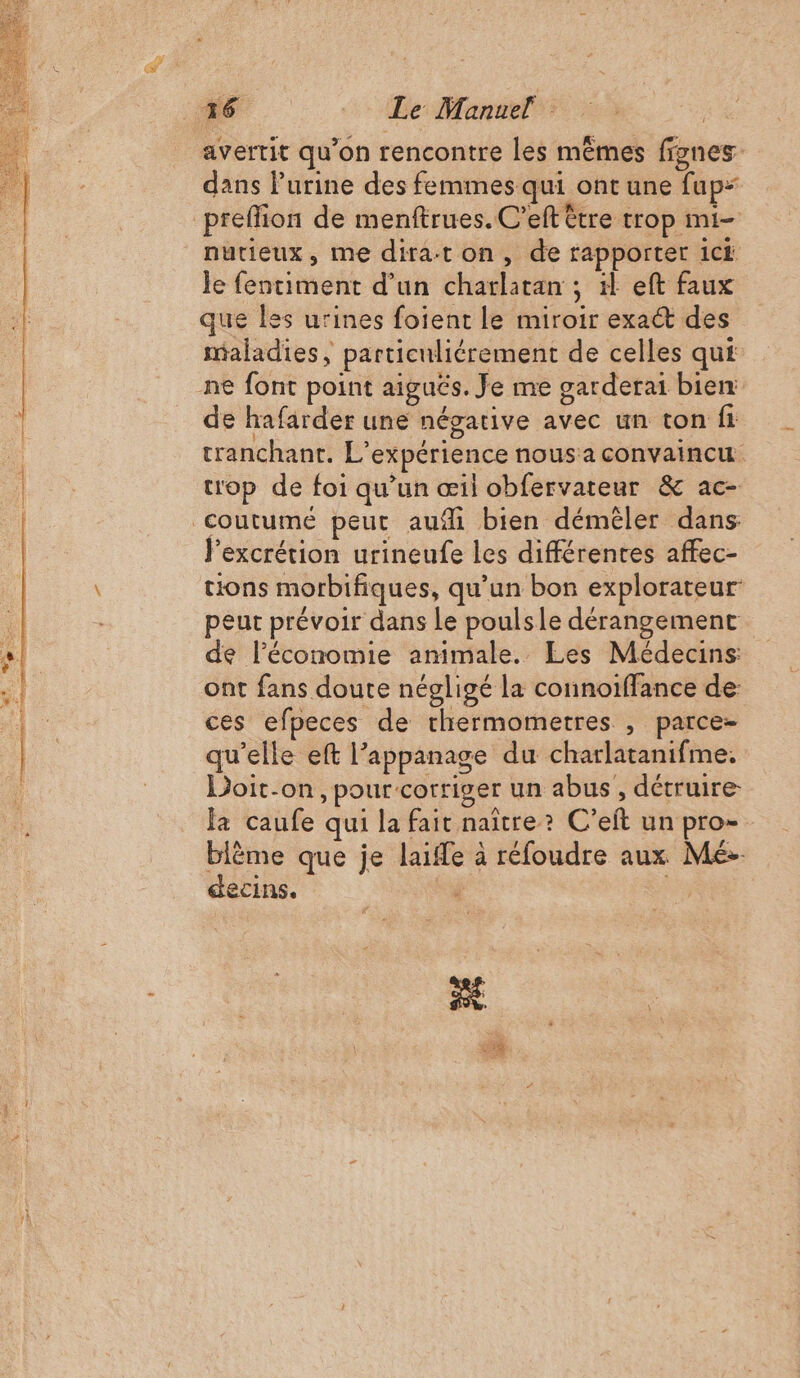 S a = avertit qu’on rencontre les mêmes ffgnes- dans l’urine des femmes qui ont une fup preflion de menftrues.C’eft être trop mi- nutieux, me diraton, de rapporter ic le fentiment d’un charlatan ; 1 eft faux que les urines foient le miroir exaét des nialadies, particuliérement de celles qui de hafarder une négative avec un ton fi tranchant. L'expérience nous a convaincu trop de foi qu’un œil obfervateur &amp; ac- lexcrétion urineufe les différentes affec- tions morbifiques, qu’un bon explorateur peut prévoir dans Le poulsle dérangemenc de l’économie animale. Les Médecins ont fans doute négligé la connoiffance de ces efpeces de thermometres , parce- qu’elle eft l’appanage du charlatanifme. Doit-on, pour corriger un abus, détruire. Ja caufe qui la fait naître? C’eit un pro- blème que je laife à réfoudre aux Mé- decins.