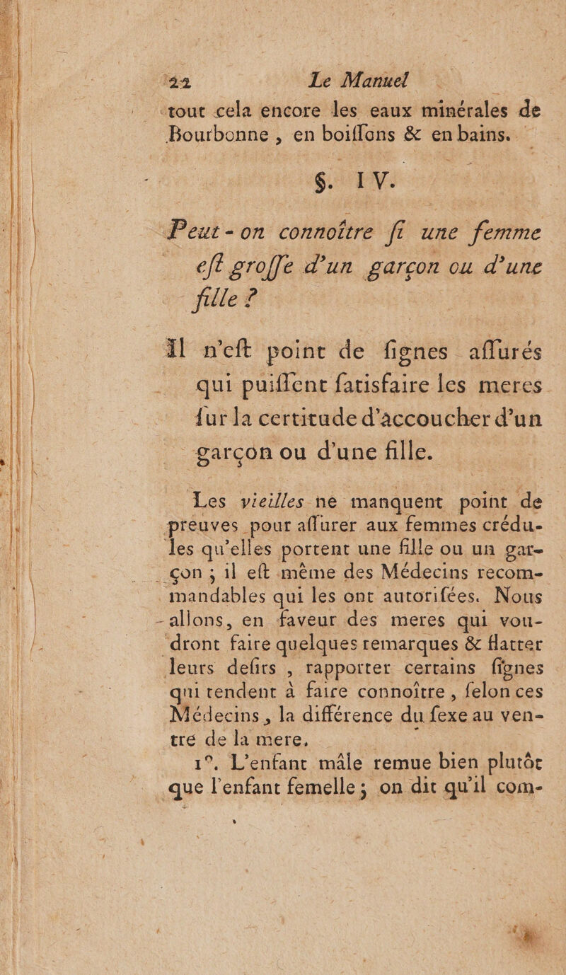 |. «tout cela encore les eaux minérales de Bourbonne , en boifflons &amp; en bains. À SENS | Peut-on connoître ft une femme Hobne … efl groffe d’un garcon ou d’une fi fille ? Il n'eft point de fignes aflurés qui puiffent fatisfaire les meres {ur la certitude d’accoucher d’un garçon ou d’une fille. Les vieilles ne manquent point de preuves pour aflurer aux femmes crédu- les qu’elles portent une fille ou un gar- __çon ; il eft même des Médecins recom- _mandables qui les ont autorifées. Nous | - allons, en faveur des meres qui vou- Pa = dront faire quelques remarques &amp; flatter 1 leurs defits , rapporter certains fignes qni tendent à faire connoïtre , felon ces Médecins, la différence du fexe au ven- tre de la mere, A 1°. L'enfant mâle remue bien plutôt que l'enfant femelle ; on dit qu'il com-