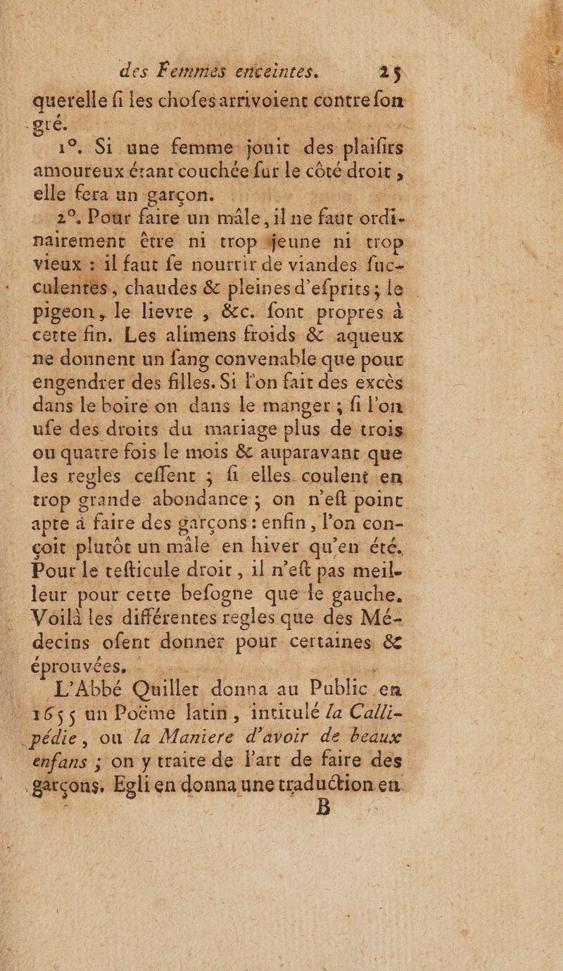 querelle fi les chofes arrivoient contre fon IS une Er Sébi . des plaifis amoureux érant couchée far ds côté. droit “. elle fera un garçon. | 2 Pots faire un male. il ne eue He nairement être ni trop äeune ni trop vieux : il faut fe nourrir de viandes fuc- tes, chaudes &amp; pleines d’efprits; le pigeon, le lievre , &amp;c. font propres à cette fin. Les alimens froids &amp; aqueux ne donnent un fang convenable que pour engendrer des filles. Si on fait des excès dans le boire on dans le manger; fi l'on ufe des droits du mariage plus de trois ou quatre fois Le mois &amp; auparavant que les regles ceflent ; fi elles coulent en trop grande abondance ; on n’eft point apte à faire des garcons : enfin, lon con- çoit plutôt un ni en hiver qu'en été, leur pe cette befogne que fe gauche, Voilà les différentes regles que des Mé- éprouvées, * L'Abbé Quiller naa un Pub, en enfans ; on y traite de Fart de faire des B