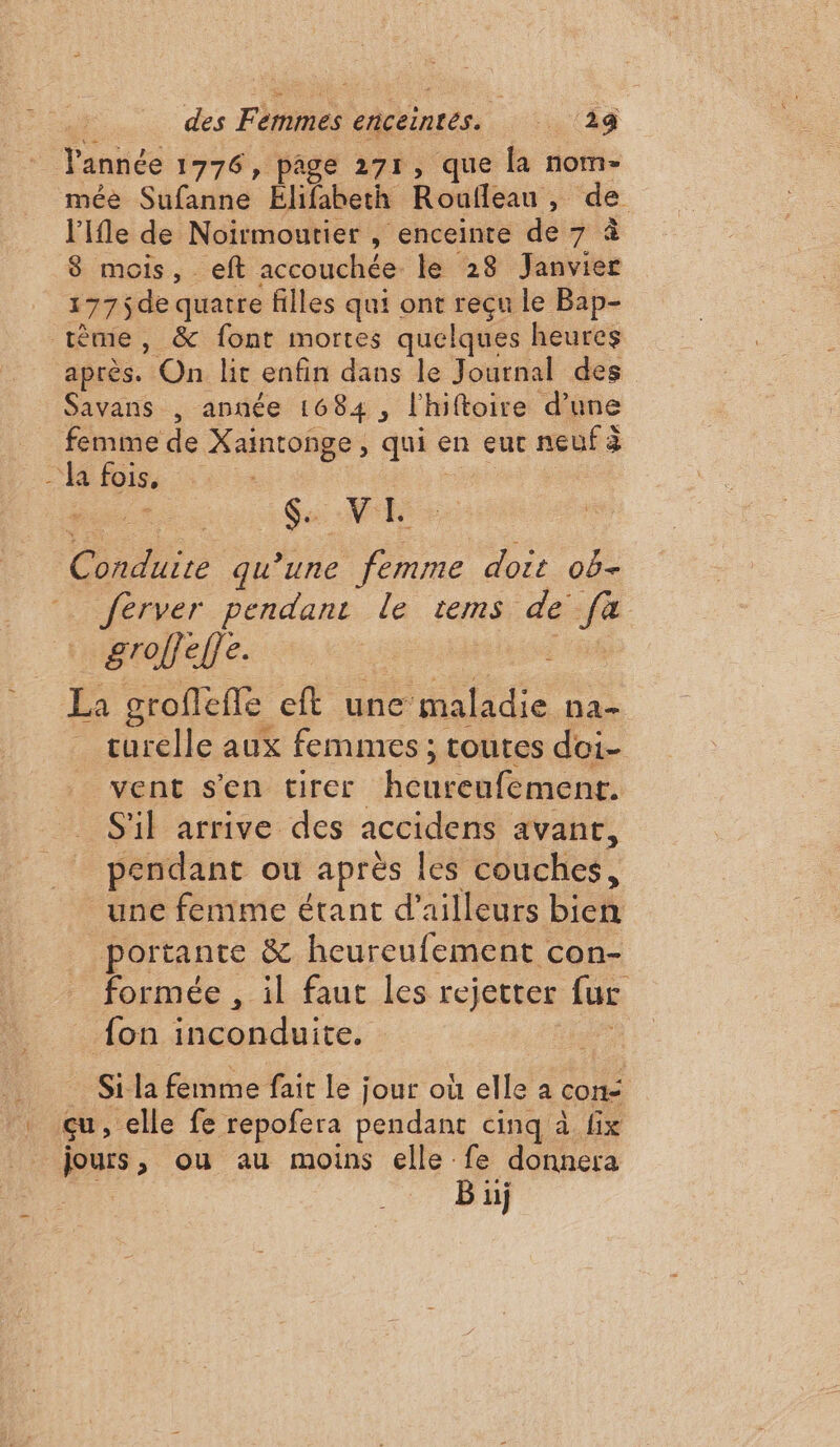 des he enceintes. . (Ag Yannée 1776, page 271, que la nom- mée Sufanne Elifabeth Roufleau ; de l'Ifle de Noirmoutier , enceinte de 7 à 8 mois, eft accouchée le 28 Janvier 177$de quatre filles qui ont reçu le Bap- tême, &amp; font mortes quelques heures après. On li enfin dans le Journal des Savans , année 1684 , l'hiftoire d’une femme de Xaintonge, qui € en eut neuf à - Ja fois, Ga VE Cr qu'une femme doit ob- Jérver pendant le tems de se Hralefles ee ; groffeffe ft une ‘maladie ha turelle aux femmes ; toutes doi- vent s'en tirer heureufement. S'il arrive des accidens avant, pendant ou après les couches, une fenime étant d’ailleurs bick portante &amp; heureufement con- formée , il faut les rejetter far. fon A ochdute: Si la femme fait le ; jour où elle a cons | çu, elle fe repofera pendant cinq à fix jours, ou au moins elle fe donnera B üj