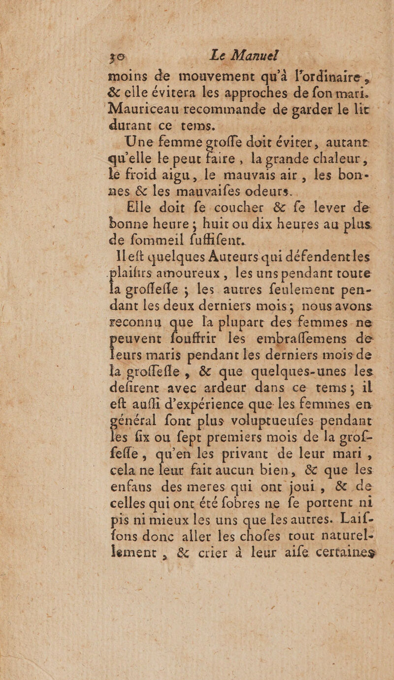 ze. Le Manuel | moins de mouvement qu’à l'ordinaire, &amp; elle évitera les approches de fon mari. durant ce tems. ; md OCR Une femme groffe doit éviter, autane qu'elle ke peut faire, la grande chaleur, nes &amp; les mauvaifes odeurs. Elle doit fe coucher &amp; fe lever de bonne heure ; huit ou dix heures au plus de fommeil fufifent. | Ô ILeft quelques Auteurs qui défendentles plaifirs amoureux, les uns pendant toute la groflefle ; les autres feulement pen- dant les deux derniers mois; nousavons reconnu que la plupart des femmes ne euvent fouffrir les embraflemens de Lu maris pendant les derniers mois de la oroffefle | &amp; que quelques-unes les defirent avec ardeur dans ce tems; 1l eft aufli d'expérience que les femmes en général font plus voluptueufes pendant les fix ou fept premiers mois de la grof- fee, qu’en les privant de leur mari, cela ne leur fait aucun bien, &amp; que les enfaus des meres qui ont joui, &amp; de celles qui ont été fobres ne fe portent n1 pis ni mieux les uns que les autres. Laif- fons donc aller les chofes cout naturel- \ lement , &amp; crier à leur aife certaines #