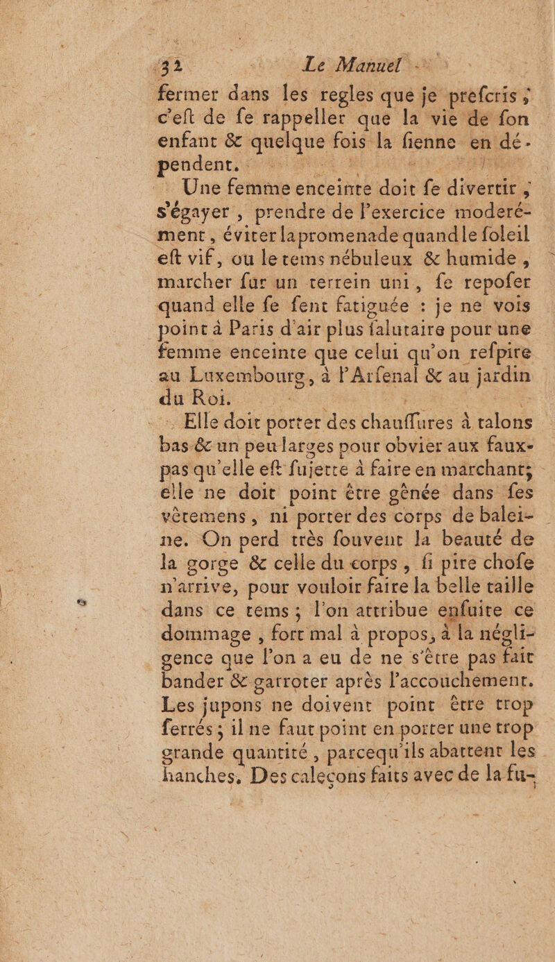 ‘42 MT RE fermer dans les regles que je prefcris ; c'eft de fe rappeller que la vie de fon enfant &amp; quelque fois la fienne en dé. Une femme enceinte doit fe divertir ; s'égayer , prendre de l'exercice moderé- ment, évier lapromenade quandle foleil eft vif, ou lerems nébuleux &amp; humide, marcher fur un terrein uni, fe repofer quand elle fe fent fatiguée : je ne vois point à Paris d'air plus falutaire pour une femme enceinte que celui qu’on refpire au Luxembourg, à PArfenal &amp; au jardin A S Elle doit porter des chauflures à talons bas-&amp;c un peu larges pour obvier aux faux- pas qu'elle eft fujerte à faire en marchant; - elle ne doit point être gènée dans fes vèremens, ni porter des corps de balei- ne. On perd très fouvent la beauté de la gorge &amp; celle du corps, fi pire chofe n'arrive, pour vouloir faire la belle taille dans ce rems; l’on attribue enfuite ce dommage , fort mal à propos, à la négli- gence que l’on a eu de ne s'être pas fait bander &amp; garroter après l'accouchement. Les jupons ne doivent point être trop ferrés ; il ne faut point en porter une trop grande quantité , parcequ'ils abattent les hanches, Des calecons faits avec de la fu- Ï