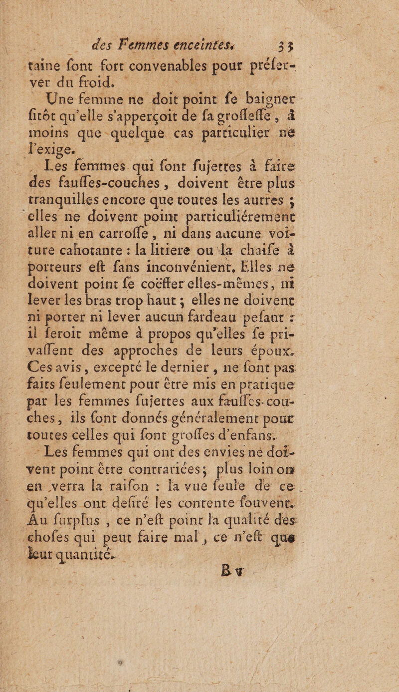 taine font fort convenables pour préfer- ver du froid. : A … Une femme ne doit point fe baigner fitot qu’elle s’apperçoit de fa groflefle, à moins que quelque cas particulier ne lexige. | ne” Les femmes qui font fujertes à faire des faufles-couches, doivent être plus tranquilles encore que toutes les autres ; elles ne doivent point particuliérement aller ni en carroffe , ni dans aucune voi- ture cahotante : la litiere ou la chaife à porteurs eft fans inconvénient, Elles ne doivent point fe coëfter elles-mêmes, ni lever les bras trop haut ; elles ne doivent n1 porter ni lever aucun fardeau pefanr : 1l feroit même à propos qu'elles fe pri- vaflent des approches de leurs époux. Ces avis, excepté le dernier , ne font pas faics feulement pour être mis en pratique par les femmes fujertes aux fauffes-cou- ches, 1ls font donnés généralement pour toutes celles qui font groffes d’enfans. - Les femmes qui ont des envies né doi- vent point être contraricées; plus loin on en verra la raifon : la vue feule de ce. qu’elles ont defiré les contente fouvent. Au furplus , ce n’eft point la qualité des -chofes qui peut faire mal , ce n’eft que leur quantité. | By