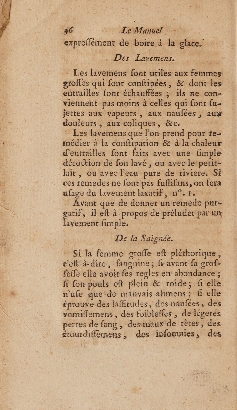 expreffément de boire à la glace. . Des Lavemens. groflés qui font conftipées, &amp; dont les entrailles font échauffées ; is ne con- viennent pas moins à celles qui font fu jettes aux vapeurs , aux naufées , aux douleurs, aux coliques, &amp;c. “ea, Les lavemens que lon prend pour re- médier à la conftipation &amp; à la chaleur d'entrailles font faits avec une fimple décoétion de fon lavé , ou avec le-petit- lait, ou avec l'eau pure de riviere. Sf ces remedes ne font pas fufhfans, on fera ufage du lavement laxatif, n°70 Avant que de donner un remede pur- gatif, il eft à -propos de préluder par um lavement fimple. De f S aignée. Si la femme sroffe eft pléthorique ; c’eft-à-dire, fangumne; fr avant fa grof- feffe elle avoir fes regles en abondance ; fi fon pouls eft plein &amp; roide; fi elle n'ufe que de mauvais alimens ; f elle éprouve des laffrudes, des naufées, des vomiflemens , des foibleffes, de légeres pertes de fang , destmaux de rètes , des érourdiflèmens , des infomnies, des