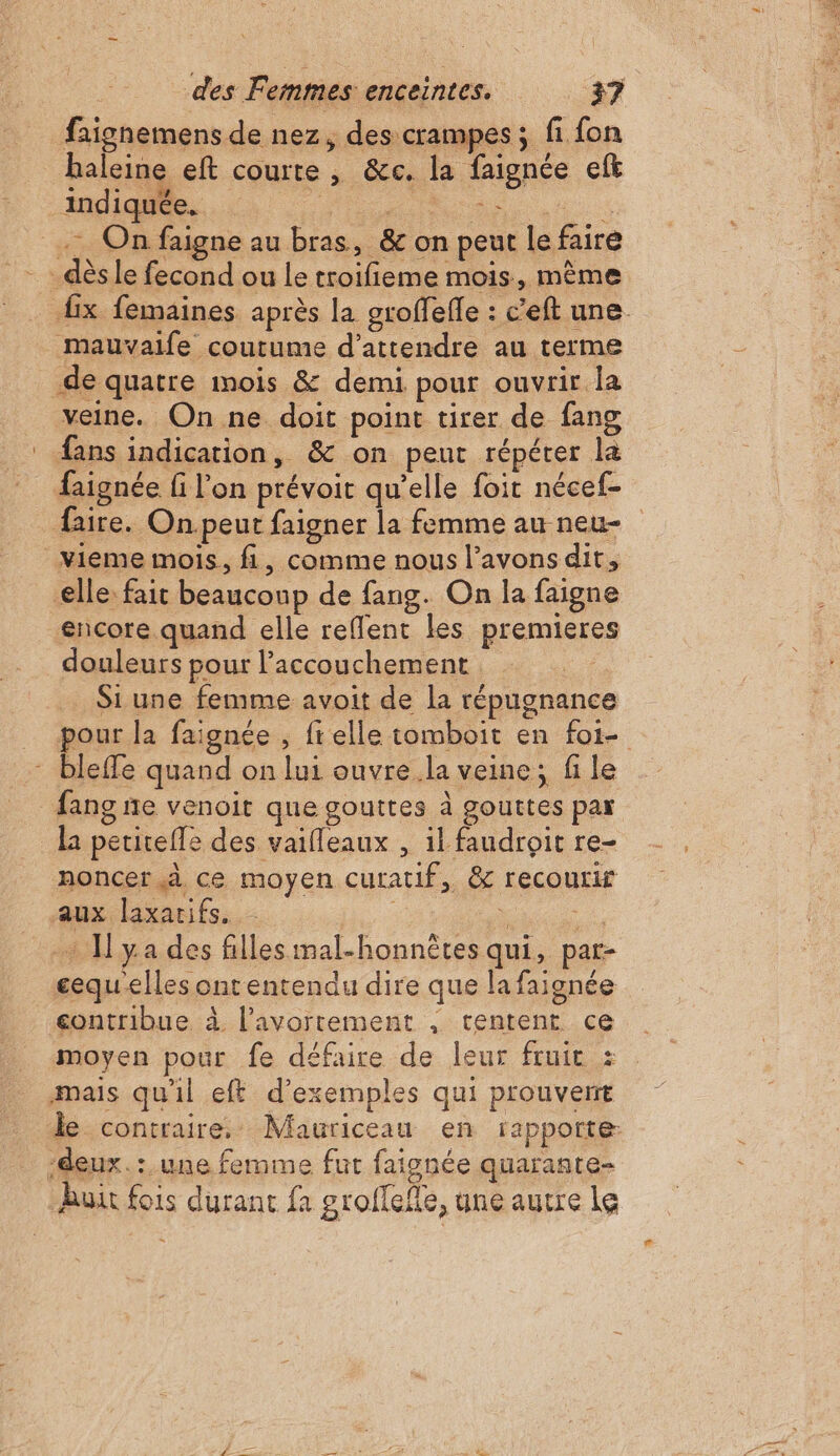 faignemens de nez, des crampes ; fi fon haleine eft courte , &amp;c. la faignée eft indiquée. on. + . On faigne au bras, &amp; on peut le faire - dès le fecond ou le troifieme mois, même mauvaife coutume d'attendre au terme de quatre mois &amp; demi pour ouvrir la veine. On ne doit point tirer de fang ® fans indication, &amp; on peut répérer la faire. On peut faigner la femme au neu- Vieme mois, fi, comme nous l’avonsdit, elle: fait beaucoup de fang. On la faigne encore quand elle reffent les premieres douleurs pour l’accouchement . Si une femme avoit de la répugnance - bleffe quand on lui ouvre la veine; fi le fang ñe venoit que gouttes à gouttes par la petirefle des vaifleaux , il faudroit re- noncer à, ce moyen curatif, &amp; recourir aux, laxarifs: | “EME + ya des fillesmal-honnètes qui, par- gequelles ontentendu dire que la faignée contribue à l'avortement , tentent ce moyen pour fe défaire de leur fruit : mais qu'il eft d'exemples qui prouvent deux. : une femme fut faignée quarante- But fois durant fa groflefle, une autre Le e DE SE