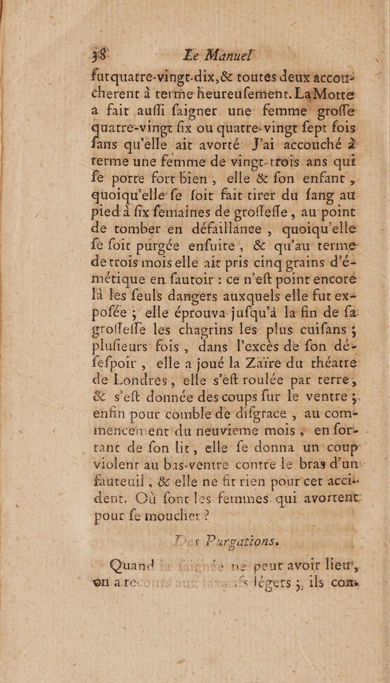 | fatquatre-vingt-dix,&amp; toutes deux accoiti Cherent à terme heureufement. LaMotte a fait aufli faigner une femme grofle quatre-vinet fix ou quatre: vingt fept fois fans qu'elle air avorté J'ai accouché à terme une femme de vingt-rroïs ans qui fe porte fortbien, elle &amp; fon enfant, quoiqu’elle fe foit fait tirer du fang au /._. pied fix femaines de groffefle, au point de tomber en défaillance , quoïqu’elle fe foit purgée enfuire, &amp; qu'au terme de trois mois elle ait pris cinq grains d’é- | métique en fautoir : ce n’eft point encorè là les feuls dangers auxquels elle fut ex= | pofée ; elle éprouva jufqu'à la fin de fe groffeffe les chagrins les plus cuifans ; ‘TS plufieurs fois, dans l'excès de fon dé- fefpoir , elle à joué la Zaïre du théatre de Londres, elle s’eft roulée par terre, &amp; s’eft donnée des coups fur le ventre ;. enfin pour comble de difgrace , au com- inenceinent du neuvieme mois ; en for- . ant de fon lit, elle fe donna un coup violenr au bais-ventre contre le bras d’un: fauteuil , &amp; elle ne fit rien pour cer accé: dent. Où fonc les feumnes. qui avortent pour femoucher? Lies Purvations, Quand | fafpnte ne peut avoir lieu’. Wareconts aux areas légers. ils Cm