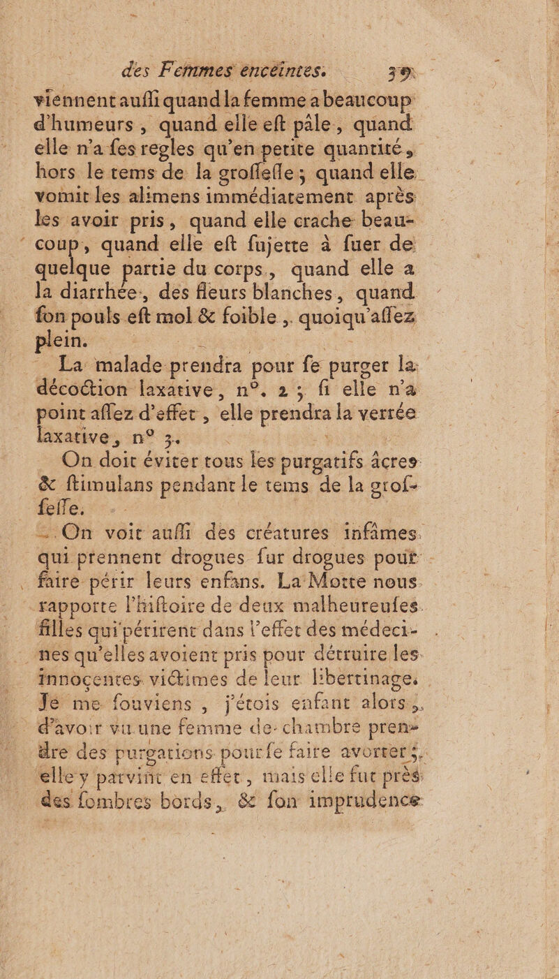 viennentaufli quand la femme abeaucoup d'humeurs, quand elle eft pale, quand elle n'a fes regles qu’en petite quantité, hors le tems de la groffefle; quand elle voit les alimens immédiatement après “ il de quand elle eft fujette à fuer de quelque partie du corps, quand elle a la diarrhée, des fleurs blanches, quand fon pouls eft mol &amp; foible ,. quoiqu'affez Ms his ee La malade prendra pour fe purger la: décoétion laxarive, n°. 2 ; fi elle n'a point aflez d'effet , elle prendra la verrée laxative, n° 3. de bi On doit éviter tous les purgatifs âcres &amp; ftimulans pendant le tems de la grof- On voit aufli des créatures infâmes. qui prennent drogues fur drogues pouf : faire périr leurs enfans. La Motte nous. rapporte l'Hiftoire de deux malheureufes. filles qui périrent dans l'effet des médeci- Innocentes. viimes de leur l'bertinage. | Jé me fouviens , j'érois enfant alors... $ l ; De k Ë dre des purgarions pourfe faire avorters. elle y parvint en effet, mais elle fuc près: des fombres bords, &amp; fon imprudence
