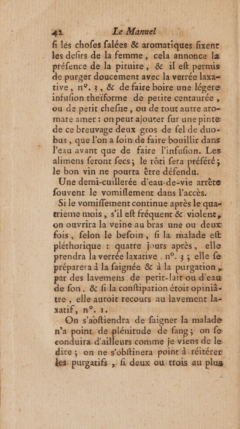 4». ._… Le Mannel les defirs de la femme, cela annonce læ préfence de la pituite, &amp; il eft permis de purger doucement avec la verrée laxa= tive, n°.3, &amp; de faire boire une légére infufon theïforme de petite centaurée , ou de petit chefne , ou de tout autre aro- mate amer : onpeutajouter fur unepinte de ce breuvage deux gros de fel de duo- bus , que l’on a foin de faire bouillir dans Peau avant que de faire linfuñon. Les alimens feront fecs; le rôti fera préféré; le bon vin ne pourta ètre défendu. Une demi-cuillerée d’eau-de-vie arrète fouvent le vomiflement dans l'accès. Si le vomiflement continue après le qua trieme mois , s’1l eft fréquent &amp; violent, on ouvrira la veine au bras une ou deux fois, felon le befoin, fi la malade eft prendra la verrée laxative , n°. 3 ; elle fe préparera à la faignée &amp; à la purgation,, par des lavemens de perit-lait ou d’eaw de fon, &amp; fila conftipation étoir opinià- tre , elle auroit recours au lavement la- *atif sin ve a F4 On s’avftiendra de faigner la malade n’a point de plénitude de fang; on fe conduira d’ailleurs comme je viens de le: dire ; on ne s’obftinera poinr à -réitéres les: purgaifs , fl deux ou trois au plus