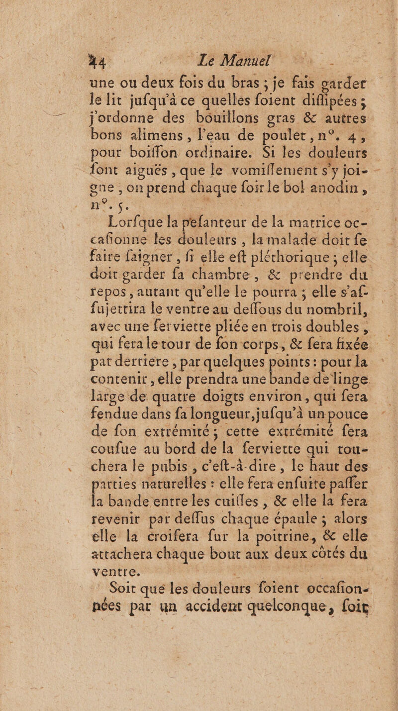 une ou deux fois du bras ; je fais oarder Je lit jufqu’à ce quelles foient diflipées ; j'ordonne des bouïllons gras &amp; autres bons alimens, l’eau de poulet, n°. 4, pour boiffon ordinaire. Si les douleurs font aiguës , que le vomiflement s’y joi- - gne , on prend chaque foir le bol anodin, ne. +. Fin ES RTS : Lorfque la pefanteur de la matrice oc- cafñonne les douleurs , la malade doit fe faire fañoner , fi elle eft pléthorique ; elle doit garder fa chambre, &amp; prendre du repos , autant qu'elle le pourra ; elle s’af- fujettira le ventre au deffous du nombril, avec une ferviette pliée en trois doubles, par derriere , par quelques points : pour la contenir , elle prendra une bande de linge. large de quatre doigts environ, qui fera fendue dans fa longueur, jufqu’à un pouce de fon extrémité; cette extrémité fera coufue au bord de la ferviette qui tou- chera le pubis , c'eft-à-dire, le haut des parties naturelles : elle fera enfuite pañfer la bande entre les cuifles , &amp; elle la fera revenir par deflus chaque épaule ; alors elle la croifera fur la poitrine, &amp; elle attachera chaque bout aux deux côtés du ventre. di AS à Soit que les douleurs foient occafion- nées par un accident quelconque, foir