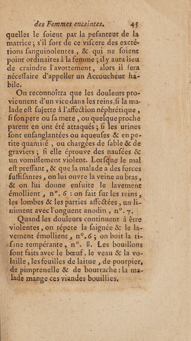 quelles le foient pat la pefanteur de la matrice ; s’il fort de ce vifcere des excré- tions fanguinolentes, &amp; qui ne foient point ordinaires à la femme ;1ly auralieu de craindre l'avortement, alors 1l fera -méceflaire d’appeller un Accoucheur ha- bile. Fat _ On reconnoïtra que les douleurs pro- viennent d’un vice dans les reins.fi la ma- Jade eft fujerte à l'affection néphrétique, fi fon pere ou fa mere , ou quelque proche parent en ont été attaqués ; fi les urines font enfanglantées ou aqueufes &amp; enpe- tite quantité , ou chargées de fable &amp; de graviers ; fi elle éprouve des naufées &amp; un vomiflement violent. Lorfque le mal eft preffant , &amp; que la malade a des forces fuffifantes , onlui ouvre la veine au bras, &amp; on lui donne enfuite le Javement émollient , n°.6 : on fait fur les reins, les lombes &amp; les parties affetées , un = . miment avec l'onguent anodin , n°.+.: _ : Quandlés douleurs continuent à être violentes , on répete la faignée &amp; le la- vement émollient, n°.6; on boit la ti- fine tempérante, n°. 8. Les bouillons … font faits avec le bœuf, le veau &amp; la vo- laulle, les feuilles de laitue , de pourpier, -: de pimprenelle &amp; de bourrache:la ma- Jade mange ces viandes bouillies,