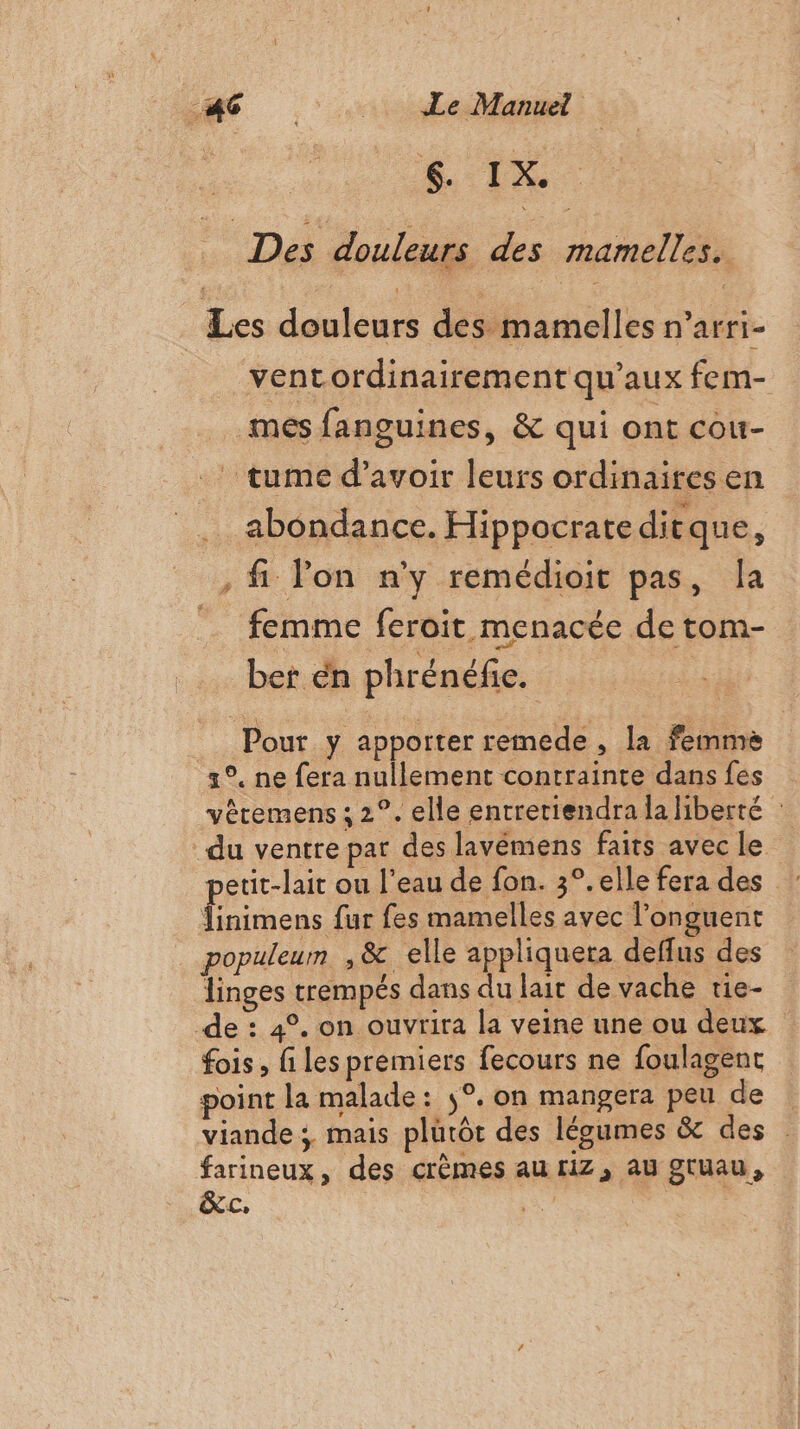 Des douleurs des mamelles. Les douleurs des mamelles n'arri- ventordinairement qu'aux fem- mes fanguines, &amp; qui ont cou- ! tume d’avoir leurs ordinaires en abondance. Hippocrateditque, , fi Pon n'y remédioit pas, Îa femme feroit menacée de tom- ber en phrénéfie. __ Pour y apporter remede , la femme 3°. ne fera nullement contrainte dans fes vêtemens ; 2°. elle entreriendra la liberté : ‘du ventre pat des lavémens faits avec le etit-lait ou l’eau de fon. 3°. elle fera des ces fur fes mamelles avec l’onguent populeum ,&amp; elle appliqueta deffus des linges trempés dans du lait de vache tie- de : 4°. on ouvrira la veine une ou deux fois, files premiers fecours ne foulagent point la malade: 5°. on mangera peu de viande; mais plutôt des légumes &amp; des farineux, des crèmes au riz, au gtuau, &amp;c, 2