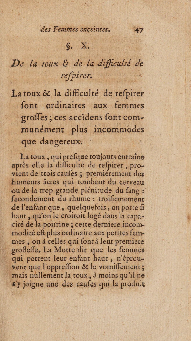 De la roux &amp; de la diff | de Pire D font ordinaires aux femmes - grofles ; ces accidens font com- _ munément plus incommodes | que dangereux. | après elle la difficulté de refpirer , pro- vient de trois caufes ; premiérement des _ humeurs âcres qui tombent du cerveau fecondement du rhume : troifiémement de l'enfant que, quelquefois, on porte fi haut , qu'on le croiroit logé dans la capa- cité de la poitrine ; cette derniere incom- … modité eft plus ordinaire aux petites fein- _ mes, ou à celles qui font à leur premiere ! groffeffe. La Morte dit que les femmes qui portent leur enfant haut , n'éprou- vent que l'oppreffion &amp; le vomifflement; sy joigne une des caufes qui la produit