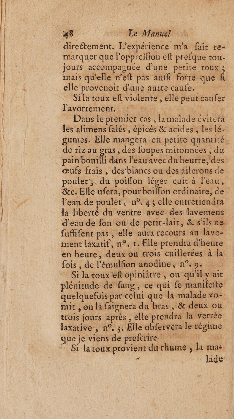 43 Le Manuel : dire&amp;ement. L'expérience m'a fait re- marquer que l’oppreflion eft prefque tou- jours accompaonée d’une petite roux ; mais qu'elle n’eft pas aufli forté que fi elle provenoit d'une autre caufe. | Sila toux ef violente , elle peut caufer l'avortement: 6 : Dans le premier cas , lamalade évitera les alimens falés, épicés &amp; acides , les lé- gumes. Elle manñgera en petite quantité pain bouilli dans l’eau avec du beurre des œufs frais , des‘blancs ou des ailerons de poulet. du poiffon léger cuit à l'eau, &amp;ec. Elle ufera, pourboiïffon ordinaire, de l’eau de poulet, n°. 4; elle entretiendra la liberté du ventre avec des lavemens d’eau de fon ou de petit-lait, &amp; s'ils ne fufifent pas, elle aura recours au Jave- ment laxatif, n°. 1. Elle prendra d'heure en heure, deux ou trois cuillerées à la fois , de l’'émullon anodine, n% 9. _ Si la toux eft opiniâtre , ou qu'il y air plénitude de fang, ce qui fe manifeite quelquefois par celui que la malade vo- mit , on la faignera du bras, &amp; deux ou. trois jours après , elle prendra la verrée laxative , n°, 3. Elle obfervera le régime que je viens de prefcrire. Si lacoux provient du rhume , la ma « laide