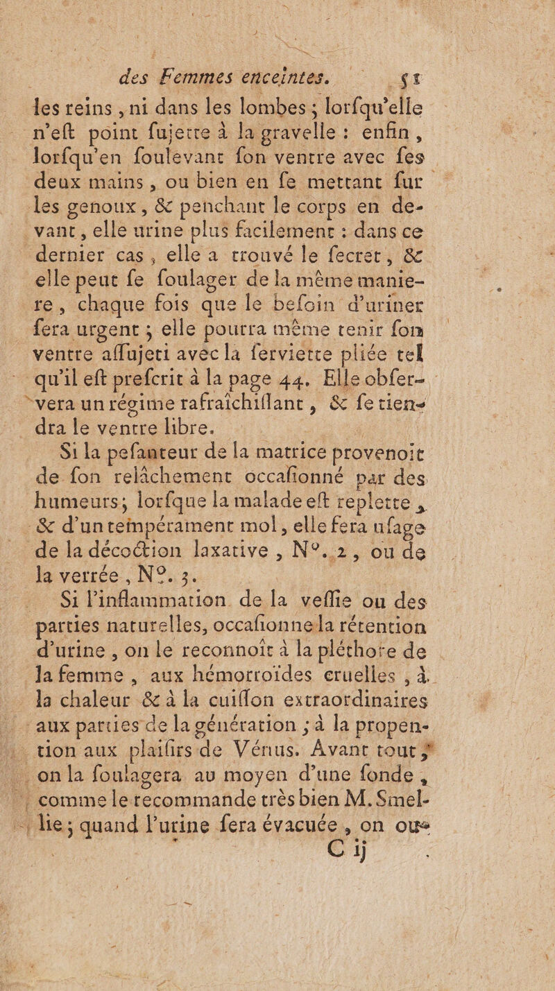 les reins , ni dans les lombes ; lorfqu’ elle n'eft point fujetre à la gravelle : enfin, Jorfqu’en foutévant fon ventre avec hs deux mains , ou bien en fe mettant fur les genoux , &amp; penchant le corps en de- _vanc, elle urine plus facilement : dans ce Dh cas , elle a trouvé le fecret, &amp; elle peut fe foulager de la même manie- re, chaque fois que le befoin d’uriner fera urgent ; elle pourra même tenir fon ventre affujeri avec la ferviette pliée tel qu'ileft prefcrit à à la page 44. Elleobfer- “vera un régime rafraichiflant ; &amp; fetien- dra le ventre libre. | Si la pefanteur de la matrice provenoir de fon relâchement occafonné par des humeurs, lorfque la malade eft replette . _&amp; d’un tempérament mol, elle fera ufage de la décoétion laxative , N°. 2; Ou de la verrée , N°. 3. #91 1 NNGU de la veflie ou des parties naturelles, occañonnela rétention d’utine , on Le reconnoît à la pléthote de | Ja femme , aux hémorroïdes cruelles , à la chaleur &amp; à la cuiffon extraordinaires aux parues de la génération ; à la propen- : tion aux ane Vénus. Ava tout # on la foulagera au moyen d’une fonde, commele recommande très bien M. Smel- -1 le; quand l'urine fera évacuée , on ou Ci