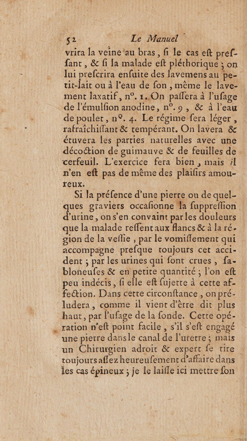 vrira la veine’au bras, fi le cas eft pref- fant, &amp; fi la malade eft pléchorique ; on lui prefcrira enfuite des lavemens au pe- tit-lait ou à l’eau de fon , même le lave- ment Jaxatif, n°. 1..0On palfera à l’ufage de l’émulfion anodine, n°.9 , &amp; à l’eau de poulet, n°. 4. Le régime fera léger, rafraichiflant &amp; tempérant. On lavera &amp; étuvera les parties naturelles avec une décoction de guimauve &amp; de feuilles de cerfeuil. L'exercice fera bien , mais 4 n'en eft pas de même des plaifirs amou- reux. S1 la préfence d’une pierre ou de quel- ques graviers occafionne Ja fuppreflion Fi , ons’en convaint par les douleurs que la malade reffentaux flancs &amp; à la ré. gion de la veflie , par le vomifflement qui accompagne prefque toujours cet acci- dent ; par les urines qui font crues, fa- bloneufes &amp; en petite quantité ; l’on eft peu indécis, fi elle ef fujerte à cette af- feétion. Dans cette circonftance , on pré- ludera, comme il vient d’èrre dit plus haut, par l’'ufage de la fonde. Cette opé- ration n’eft point facile , s’il s’eft engagé une pierre dansle canal de l'urerre; mais un Chirurgien adroit &amp; expert fe tire toujours aflez heureufement d'affaire dans les cas épineux ; je le laifle ici mettre fon