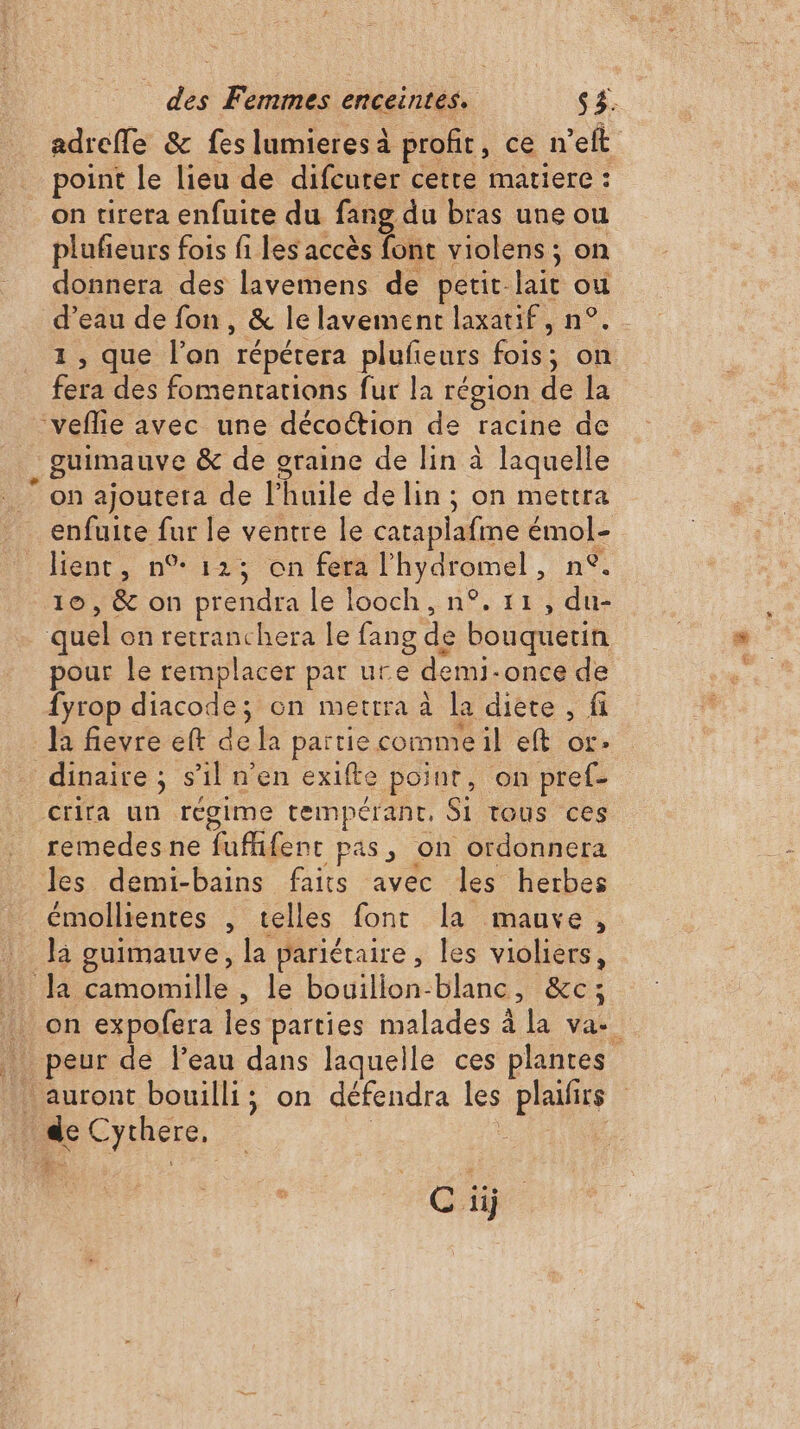 + adrefle &amp; fes lumieresà profit, ce n’eft point le lieu de difcuter cette matiere : on tirera enfuite du fang du bras une ou plufieurs fois fi les accès font violens ; on donnera des lavemens de petit lait ou d’eau de fon, &amp; le lavement laxatif, n°. 1, que l’on répétera plufieurs fois; on fera des fomentations fur la région de la guimauve &amp; de graine de lin à laquelle on ajouteta de l’huile de lin ; on mettra enfuite fur le ventre le cataplafme émol- lient, n°123 on fera l'hydromel, n°. 10, &amp; on prendra le looch, n°. 11, du- pour le remplacer par ure demi-once de fyrop diacode; on mettra à la diète , fi la fievre eft de la partie commeil eft or. gime tempérant, Si tous ces remedes ne fufhifent pas, on ordonnera les demi-bains faits avec les herbes émollientes , telles font la mauve, là guimauve, la pariétaire, les violiers, Ciÿ