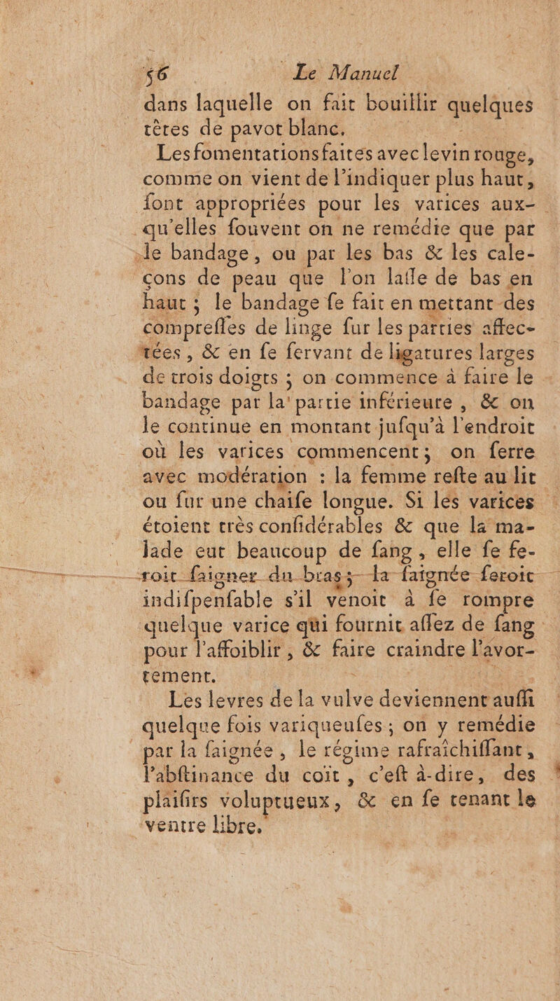 dans laquelle on fait bouillir quelques tères de pavot blanc. Fi Eta Lesfomentationsfaites avec levin rouge, comme on vient de l'indiquer plus haut, {ont appropriées pour les varices aux- qu'elles fouvent on ne remédie que par le bandage, ou par les bas &amp; les cale- çons de peau que l'on lalle de bas en haut ; le bandage fe fait en mettant des comprefles de linge fur les parties affec- “ées, &amp; en fe fervant de higatures larges de crois doigts ; on commence à faire le bandage par la’ partie inférieure , &amp; on le continue en montant jufqu’à l'endroit où les varices commencent; on ferre avec modération : la femme refte au lit ou fur une chaife longue. Si les varices : étolent crès confidérables &amp; que l4 ma- _ Jade eut beaucoup de fang, elle fe fe- _ “roit ne igner-du-brass- x fatgnée Leroic indifpenfable s'il venoit à fe rompre quelque varice qüi fournit affez de fang pour laffoiblir , &amp; faire craindre l'avor- tement. Ne Les levres de la vulve deviennent auffi quelque fois variqueufes; on y remédie ar la faignée , le régime rafraichiffant, l’abftinance du coiït, c’eft à-dire, des phailrs voluptueux, &amp; en fe renant le “ventre libre.