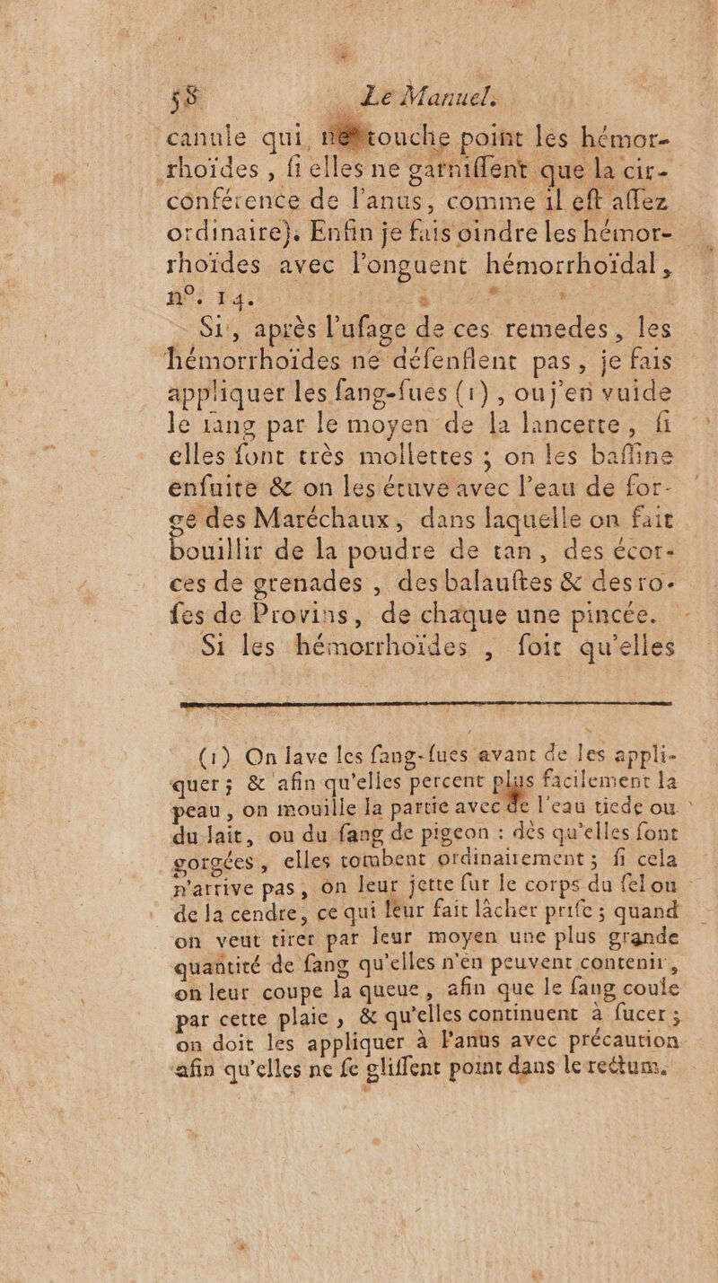 canule qui, nouche point les hémor- rhoïdes , fielles ne garniffent que la cir- conférence de l'anus, comme il eft affez ordinaire}, Enfin je fais oindre les hémor- rhoïdes avec longuent hémorrhoïdal, Mer Éd: hate ia ne - S1', après l’ufage de ces remedes, les hémorrhoïdes ne défenflent pas, je fais appliquer les fang-fués (1), ouj’en vuide le 1ang par le moyen de la lancerte, fi elles font très mollettes ; on les baffine enfuite &amp; on les étuve avec l’eau de for- ge des Maréchaux, dans laquelle on fait bouillir de la poudre de tan, des écor- ces de grenades , des balauftes &amp; desro- fes de Provins, de chaque une pincée. Si les hémorrhoïdes ; foir qu'elles : (1) On lave les fang-fues avant de les appli. quer; &amp; afin qu'elles percent ge facilement la peau, on mouille la partie avec à du lait, ou du fang de pigeon : dès qu’elles font gorgées , elles tombent ordinairement ; fi cela de la cendre, ce qui leur fait lâcher prife ; quand on veut tirer par leur moyen une plus grande quantité de fang qu'elles n'en peuvent contenir, on leur coupe la queue, afin que le fang coule par cette plaie, &amp; qu'elles continuent à fucer ; on doit les appliquer à Fanus avec précaution ‘afin qu’elles ne fe gliffent point dans lerectum. ù 4