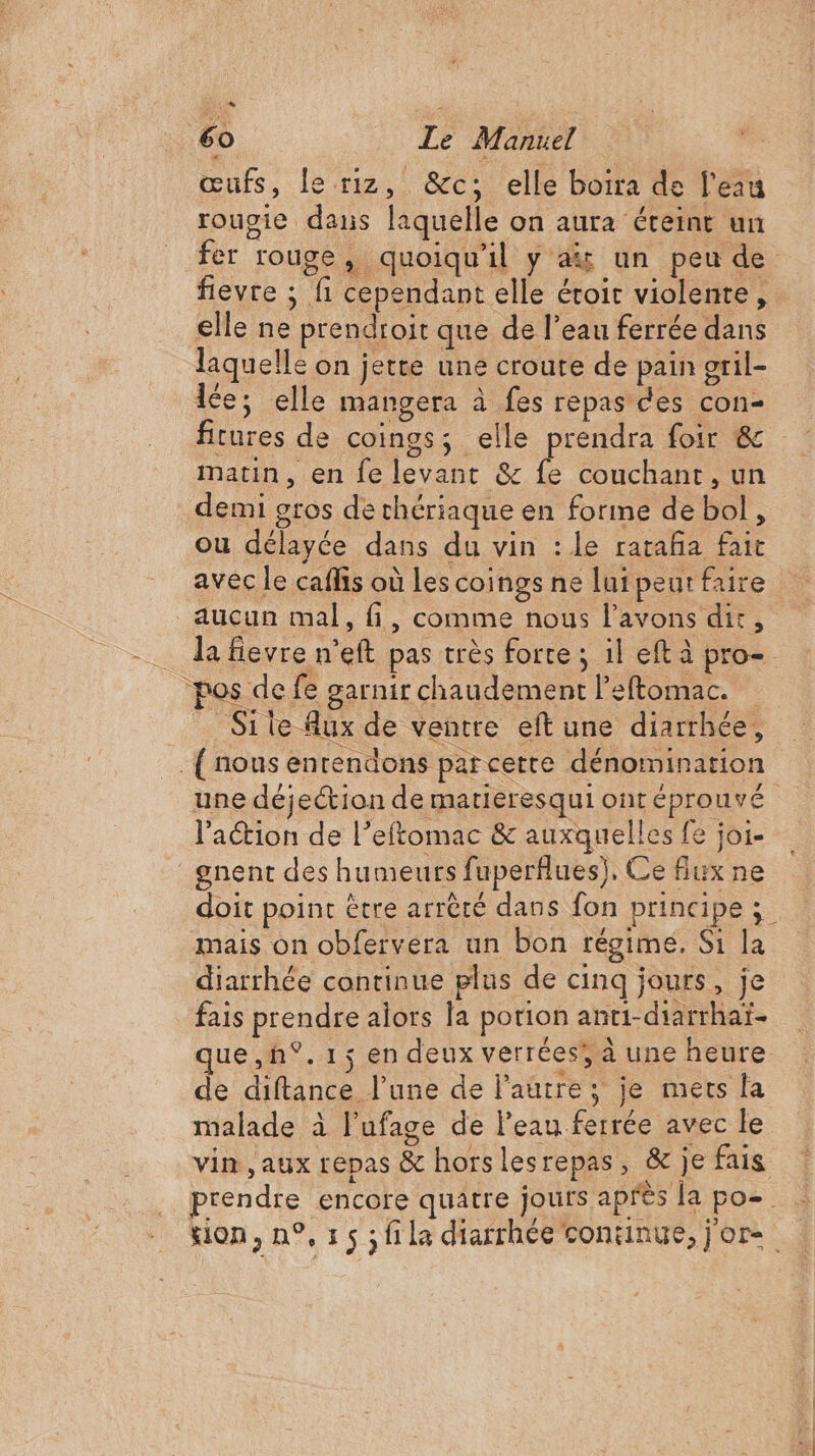 œufs, le riz, &amp;c; elle boira de l'eau rougie dans laquelle on aura éteint un fer rouge, quoiqu'il y a un peu de fievre ; fi cependant elle éroir violente, elle ne prendroit que de l’eau ferrée dans laquelle on jette une croute de pain oril- Ice; elle mangera à fes repas des con- ficures de coings; elle prendra foir &amp; matin, en fe levant &amp; fe couchant, un demi gros de thériaque en forme de bol, ou délayée dans du vin : le rataña fait avec le caflis où Les coings ne lui peur faire la fievre n’eft pas très forte ; il eft à pro Site Aux de ventre eft une diarrhée, {nous entendons parcerte dénomination une déjection de matieresqui ont éprouvé l'action de l’eftomac &amp; auxquelles fe joi- _gnent des humeurs fuperfues), Ce Aux ne doit point être arrècé dans fon principe ; mais on obfervera un bon régime, Si la diarrhée continue plus de cinq jours, je fais prendre alors la porion anti-diarrhai- ue,h°. 1; en deux verrées; à une heure de diftance l’une de l'autre; je mets la malade à l’ufage de l’eau ferrée avec le vin ,aux repas &amp; horslesrepas, &amp;c je fais prendre encore quatre jours après la po-. kion,n°,15;fila diarrhée consinue,jor-