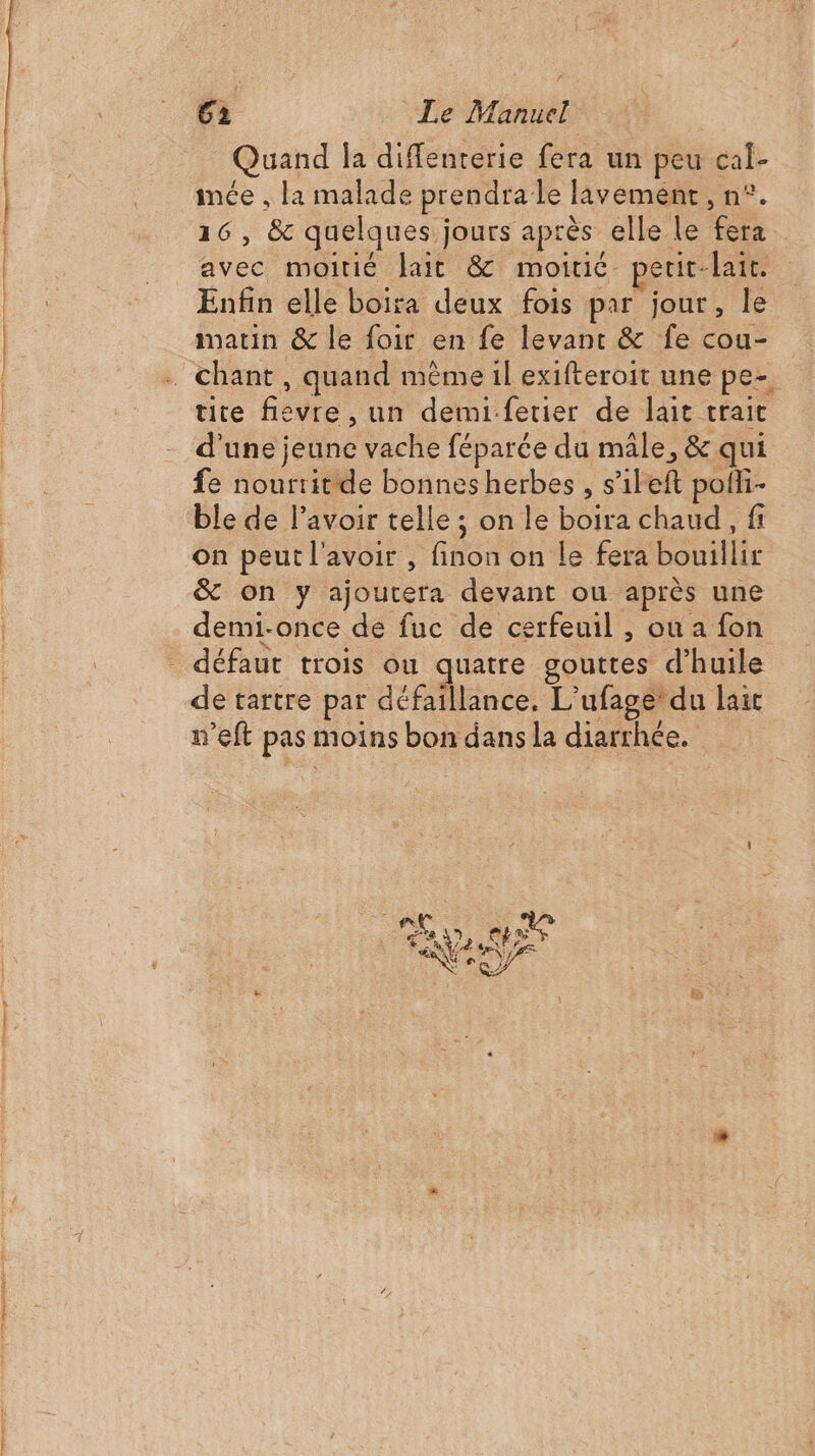 Quand la diffenterie fera un peu cal- imée , la malade prendra le lavement, n°. 16, &amp; quelques jours après elle le fera avec moitié Jait &amp; moitic. peuit-lair. Enfin elle boira deux fois par jour, le matin &amp; le foir en fe levant &amp; fe cou- tite fievre , un demi.fetier de lait trait d'une jeune vache féparée du mâle, &amp; qui fe nouriit de bonnesherbes , s’ileft pofli- ble de lavoir telle ; on le boira chaud, fi on peut l'avoir , finon on le fera bouillir &amp; on y ajoutera devant ou après une demi-once de fuc de cerfeuil , ou a fon de tartre par défaillance. L’ufage du lait n’eft pas moins bon dans la diarrhée.